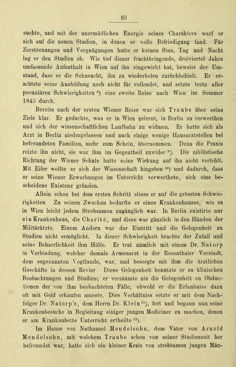 suchte, und mit der unermüdlichen Energie seines Charakters warf er sich auf die neuen Studien, in denen er volle Befriedigung fand. Für Zerstreuungen und Vergnügungen hatte er keinen Sinn, Tag und Nacht lag er den Studien ob. Wie tief dieser fruchtbringende, dreiviertel Jahre umfassende Aufenthalt in Wien auf ihn eingewirkt hat, beweist der Um- stand, dass er die Sehnsucht, ihn zu wiederholen zurüchbehielt. Er er- achtete seine Ausbildung noch nicht für vollendet, und setzte trotz aller pecuniären Schwierigkeiten ^) eine zweite Reise nach Wien im Sommer 1843 durch. Bereits nach der ersten Wiener Reise war sich Traube über seine Ziele klar. Er gedachte, was er in Wien gelernt, in Berlin zu verwerthen und sich der wissenschaftlichen Laufbahn zu widmen. Er hatte sich als Arzt in Berlin niedergelassen und auch einige wenige Hausarztstellen bei befreundeten Familien, mehr zum Schein, übernommen. Denn die Praxis reizte ihn nicht, sie war ihm im Gegentheil zuwider Die nihilistische Richtung der Wiener Schule hatte seine Wirkung auf ihn nicht verfehlt. Mit Eifer wollte er sich. der Wissenschaft hingeben und dadurch, dass er seine Wiener Erwerbungen im Unterricht verwerthete, sich eine be- scheidene Existenz gründen. Allein schon bei dem ersten Schritt stiess er auf die grössten Schwie- rigkeiten. Zu seinen Zwecken bedurfte er eines Krankenhauses, wie es in Wien leicht jedem Strebsamen zugängHch war. In Berlin existirte nur ein Krankenhaus, die Charite, und diese war gänzlich Inden Händen der Militärärzte. Einem Andern war der Eintritt und die Gelegenheit zu Studien nicht ermöglicht. In dieser Schwierigkeit brachte der Zufall und seine Beharrlichkeit ihm Hülfe. Er trat nämlich mit einem Dr. Natorp in Verbindung, welcher damals Armenarzt in der Rosenthaler Vorstadt, dem sogenannten Vogtlande, war, und besorgte mit ihm die ärztlichen Geschäfte in dessen Revier. Diese Gelegenheit benutzte er zu klinischen Beobachtungen und Studien; er versäumte nie die Gelegenheit zu Obduc- tionen der von ihm beobachteten Fälle, obwohl er die Erlaubniss dazu oft mit Geld erkaufen musste. Dies Verhältniss setzte er mit dem Nach- folger Dr. Natorp's, dem Herrn Dr. Klein i^), fort und begann nun seine Krankenbesuche in Begleitung einiger jungen Mediciner zu machen, denen er am Krankenbette Unterricht ertheilte ^^j. Im Hause von Nathanael Mendelsohn, dem Vater von Arnold Mendelsohn, mit welchem Traube schon von seiner Studienzeit her befreundet war, hatte sich ein kleiner Kreis von strebsamen jungen Män-