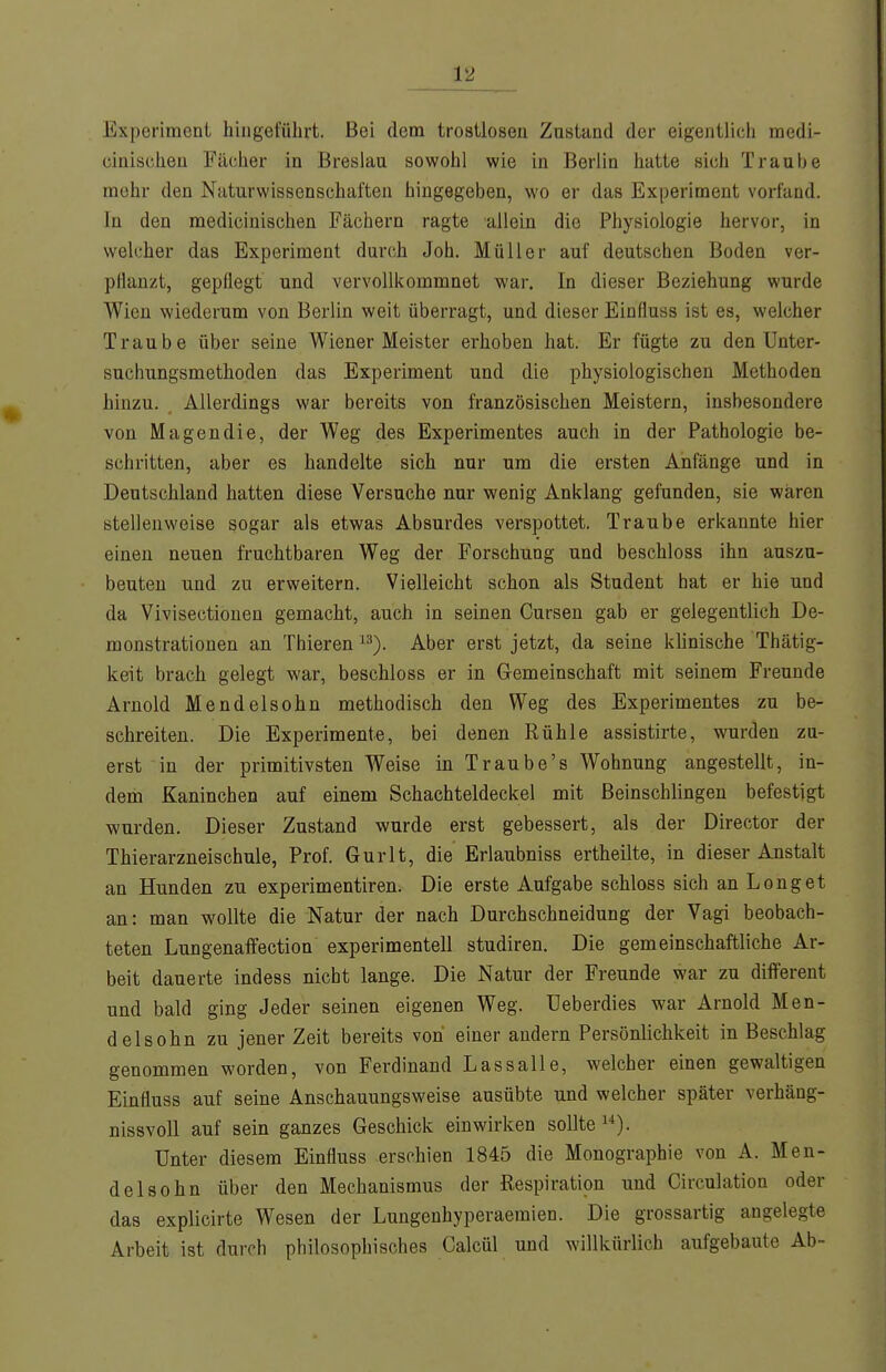 Experiment hingeführt. Bei dem trostlosen Zustand der eigentlich raedi- cinischeu Fächer in Breslau sowohl wie in Berlin hatte sich Traube mehr den Naturwissenschaften hingegeben, wo er das Experiment vorfand. In den medicinischen Fächern ragte allein die Physiologie hervor, in welcher das Experiment durch Joh. Müller auf deutschen Boden ver- pflanzt, gepflegt und vervollkommnet war. In dieser Beziehung wurde Wien wiederum von Berlin weit überragt, und dieser Einfluss ist es, welcher Traube über seine Wiener Meister erhoben hat. Er fügte zu den ünter- sucliungsmethoden das Experiment und die physiologischen Methoden hinzu. Allerdings war bereits von französischen Meistern, insbesondere von Magen die, der Weg des Experimentes auch in der Pathologie be- schritten, aber es handelte sich nur um die ersten Anfänge und in Deutschland hatten diese Versuche nur wenig Anklang gefunden, sie wären stellenweise sogar als etwas Absurdes verspottet. Traube erkannte hier einen neuen fruchtbaren Weg der Forschung und beschloss ihn auszu- beuten und zu erweitern. Vielleicht schon als Student hat er hie und da Vivisectiouen gemacht, auch in seinen Cursen gab er gelegentlich De- monstrationen an Thieren '^). Aber erst jetzt, da seine klinische Thätig- keit brach gelegt war, beschloss er in Gemeinschaft mit seinem Freunde Arnold Mendelsohn methodisch den Weg des Experimentes zu be- schreiten. Die Experimente, bei denen Rühle assistirte, wurden zu- erst in der primitivsten Weise in Traube's Wohnung angestellt, in- dem Kaninchen auf einem Schachteldeckel mit Beinschlingen befestigt wurden. Dieser Zustand wurde erst gebessert, als der Director der Thierarzneischule, Prof. Gurlt, die Erlaubniss ertheilte, in dieser Anstalt an Hunden zu experimentiren. Die erste Aufgabe schloss sich an Long et an: man wollte die Natur der nach Durchschneidung der Vagi beobach- teten Lungenaffection experimentell studiren. Die gemeinschaftliche Ar- beit dauerte indess nicht lange. Die Natur der Freunde war zu diiferent und bald ging Jeder seinen eigenen Weg. üeberdies war Arnold Men- delsohn zu jener Zeit bereits von einer andern Persönlichkeit in Beschlag genommen worden, von Ferdinand Lassalle, welcher einen gewaltigen Einfluss auf seine Anschauungsweise ausübte und welcher später verhäng- nissvoll auf sein ganzes Geschick einwirken sollte). Unter diesem Einfluss erschien 1845 die Monographie von A. Men- delsohn über den Mechanismus der Respiration und Circulation oder das explicirte Wesen der Lungenhyperaemien. Die grossartig angelegte Arbeit ist durch philosophisches Calcül und willkürlich aufgebaute Ab-