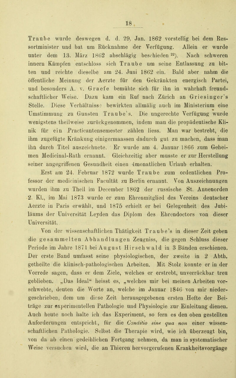 Traube wurde deswegen d. d. 29. Jan. 1862 vorstellig bei dem Res- sortminister und bat um Rücknahme der Verfügung. Allein er wurde unter dem 13. März 1862 abschlägig beschieden ^2). Nach schweren Innern Kämpfen entschloss sich Traube um seine Entlassung zu bit- ten und reichte dieselbe am 24. Juni 1862 ein. Bald aber nahm die öffentliche Meinung der Aerzte für den Gekränkten energisch Partei, und besonders A. v. Graefe bemühte sich für ihn in wahrhaft freund- schaftlicher Weise. Dazu kam ein Ruf nach Zürich an Griesinger's Stelle. Diese Verhältnisso bewirkten allmälig auch im Ministerium eine Umstimmuug zu Gunsten Traube's. Die ungerechte Verfügung wurde wenigstens theilweise zurückgenommen, indem man die propädeutische Kli- nik für ein Practicantensemester zählen liess. Man war bestrebt, die ihm zugefügte Kränkung einigermaassen dadurch gut zu machen, dass man ihn durch Titel auszeichnete. Er wurde am 4. Januar 1866 zum Gehei- men Medicinal-Rath ernannt. Gleichzeitig aber musste er zur Herstellung seiner angegriffenen Gesundheit einen 4monatlichen Urlaub erhalten. Erst am 24. Februar 1872 wurde Traube zum ordentlichen Pro- fessor der medicinischen Facultät zu Berlin ernannt. Von Auszeichnungen wurden ihm zu Theil im December 1862 der russische St. Annenorden 2. KL, im Mai 1873 wurde er zum Ehrenmitglied des Vereins deutscher Aerzte in Paris erwählt, und 1875 erhielt er bei Gelegenheit des Jubi- läums der Universität Leyden das Diplom des Ehrendoctors von dieser Universität., - Von der wissenschaftlichen Thätigkeit Traube's in dieser Zeit geben die gesammelten Abhandlungen Zeugniss, die gegen Schluss dieser Periode im Jahre 1871 bei August Hirschwald in 3 Bänden erschienen. Der erste Band umfasst seine physiologischen, der zweite in 2 Abth. getheilte die klinisch-pathologischen Arbeiten. Mit Stolz konnte er in der Vorrede sagen, dass er dem Ziele, welches er erstrebt, unverrückbar treu geblieben. „Das Ideal heisst es, „welches mir bei meinen Arbeiten vor- schwebte, deuten die Worte an, welche im Januar 1846 von mir nieder- geschrieben, dem um diese Zeit herausgegebenen ersten Hefte der Bei- träge zur experimentellen Pathologie und Physiologie zur Einleitung dienen. Auch heute noch halte ich das Experiment, so fern es den oben gestellten Anforderungen entspricht, für die Conditio sine qua non einer wissen- schaftlichen Pathologie. Selbst die Therapie wird, wie ich überzeugt bin, von da ab einen gedeihlichen Fortgang nehmen, da man in systematischer Weise versuchen wird, die an Thieren hervorgerufenen Krankheitsvorgänge