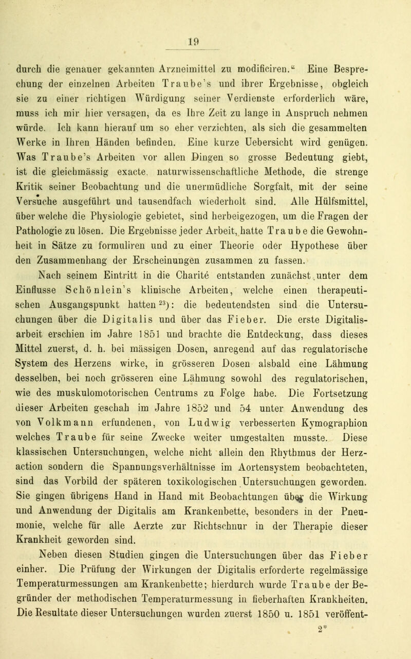 durch die genauer gekannten Arzneimittel zu modificiren. Eine Bespre- chung der einzelnen Arbeiten Traube's und ihrer Ergebnisse, obgleich sie zu einer richtigen Würdigung seiner Verdienste erforderlich wäre, muss ich mir hier versagen, da es Ihre Zeit zu lange in Anspruch nehmen würde. Ich kann hierauf um so eher verzichten, als sich die gesammelten Werke in Ihren Händen befinden. Eine kurze üebersicht wird genügen. Was Traube's Arbeiten vor allen Dingen so grosse Bedeutung giebt, ist die gleichmässig exacte, naturwissenschaftliche Methode, die strenge Kritik seiner Beobachtung und die unermüdliche Sorgfalt, mit der seine Versuche ausgeführt und tausendfach wiederholt sind. Alle Hülfsmittel, über welche die Physiologie gebietet, sind herbeigezogen, um die Fragen der Pathologie zu lösen. Die Ergebnisse jeder Arbeit, hatte Trau b e die Gewohn- heit in Sätze zu formuliren und zu einer Theorie oder Hypothese über den Zusammenhang der Erscheinungen zusammen zu fassen. Nach seinem Eintritt in die Charite entstanden zunächst .unter dem Einflüsse Schönlein's klinische Arbeiten, welche einen therapeuti- schen Ausgangspunkt hatten 2^): die bedeutendsten sind die Untersu- chungen über die Digitalis und über das Fieber. Die erste Digitalis- arbeit erschien im Jahre 1851 und brachte die Entdeckung, dass dieses Mittel zuerst, d. h. bei mässigeu Dosen, anregend auf das regulatorische System des Herzens wirke, in grösseren Dosen alsbald eine Lähmung desselben, bei noch grösseren eine Lähmung sowohl des regulatorischen, wie des muskulomotorischen Centrums zu Folge habe. Die Fortsetzung dieser Arbeiten geschah im Jahre 1852 und 54 unter Anwendung des von Volkmann erfundenen, von Ludwig verbesserten Kymographion welches Traube für seine Zwecke weiter umgestalten musste. Diese klassischen Untersuchungen, welche nicht allein den Rhythmus der Herz- action sondern die Spannungsverhältnisse im Aortensystem beobachteten, sind das Vorbild der späteren toxikologischen Untersuchungen geworden. Sie gingen übrigens Hand in Hand mit Beobachtungen üb^' die Wirkung und Anwendung der Digitalis am Krankenbette, besonders in der Pneu- monie, welche für alle Aerzte zur Richtschnur in der Therapie dieser Krankheit geworden sind. Neben diesen Studien gingen die Untersuchungen über das Fieber einher. Die Prüfung der Wirkungen der Digitalis erforderte regelmässige Temperaturmessungen am Krankenbette; hierdurch wurde Traube der Be- gründer der methodischen Temperaturmessung in fieberhaften Krankheiten. Die Resultate dieser Untersuchungen wurden zuerst 1850 u. 1851 verölfent-