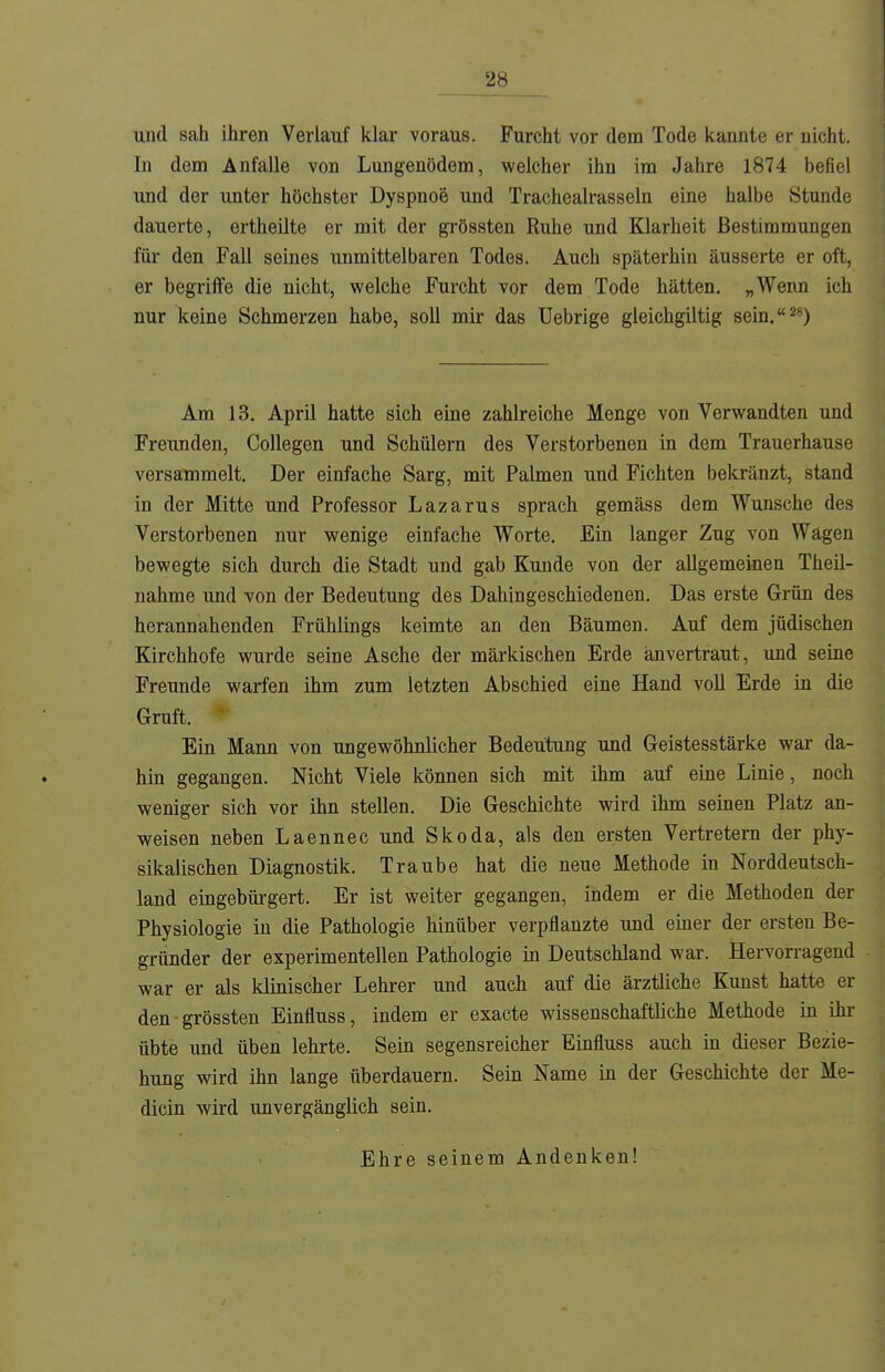 ^8__ und sah ihren Verlauf klar voraus. Furcht vor dem Tode kaante er nicht. In dem Anfalle von Lungenödem, welcher ihn im Jahre 1874 befiel und der unter höchster Dyspnoe und Trachealrasseln eine halbe Stunde dauerte, ertheilte er mit der grössten Ruhe und Klarheit Bestimmungen für den Fall seines unmittelbaren Todes. Auch späterhin äusserte er oft, er begriife die nicht, welche Furcht vor dem Tode hätten. „Wenn ich nur keine Schmerzen habe, soll mir das Uebrige gleichgiltig sein. 2*) Am 13. April hatte sich eine zahlreiche Menge von Verwandten und Freunden, Collegen und Schülern des Verstorbenen in dem Trauerhause versammelt. Der einfache Sarg, mit Palmen und Fichten bekränzt, stand in der Mitte und Professor Lazarus sprach gemäss dem Wunsche des Verstorbenen nur wenige einfache Worte. Ein langer Zug von Wägen bewegte sich durch die Stadt und gab Kunde von der allgemeinen Theil- nahme und von der Bedeutung des Dahingeschiedenen. Das erste Grün des herannahenden Frühlings keimte an den Bäumen. Auf dem jüdischen Kirchhofe wurde seine Asche der märkischen Erde anvertraut, und seine Freunde warfen ihm zum letzten Abschied eine Hand voll Erde in die Gruft. Ein Mann von ungewöhnlicher Bedeutung und Geistesstärke war da- hin gegangen. Nicht Viele können sich mit ihm auf eine Linie, noch weniger sich vor ihn stellen. Die Geschichte wird ihm seinen Platz an- weisen neben Laennec und Skoda, als den ersten Vertretern der phy- sikalischen Diagnostik. Traube hat die neue Methode in Norddeutsch- land eingebürgert. Er ist weiter gegangen, indem er die Methoden der Physiologie in die Pathologie hinüber verpflanzte und einer der ersten Be- gründer der experimentellen Pathologie in Deutschland war. Hervorragend war er als klinischer Lehrer und auch auf die ärztliche Kunst hatte er den grössten Einfluss, indem er exacte wissenschaftliche Methode in ihr übte und üben lehrte. Sein segensreicher Einfluss auch in dieser Bezie- hung wird ihn lange überdauern. Sein Name in der Geschichte der Me- dicin wird unvergänglich sein. Ehre seinem Andenken!