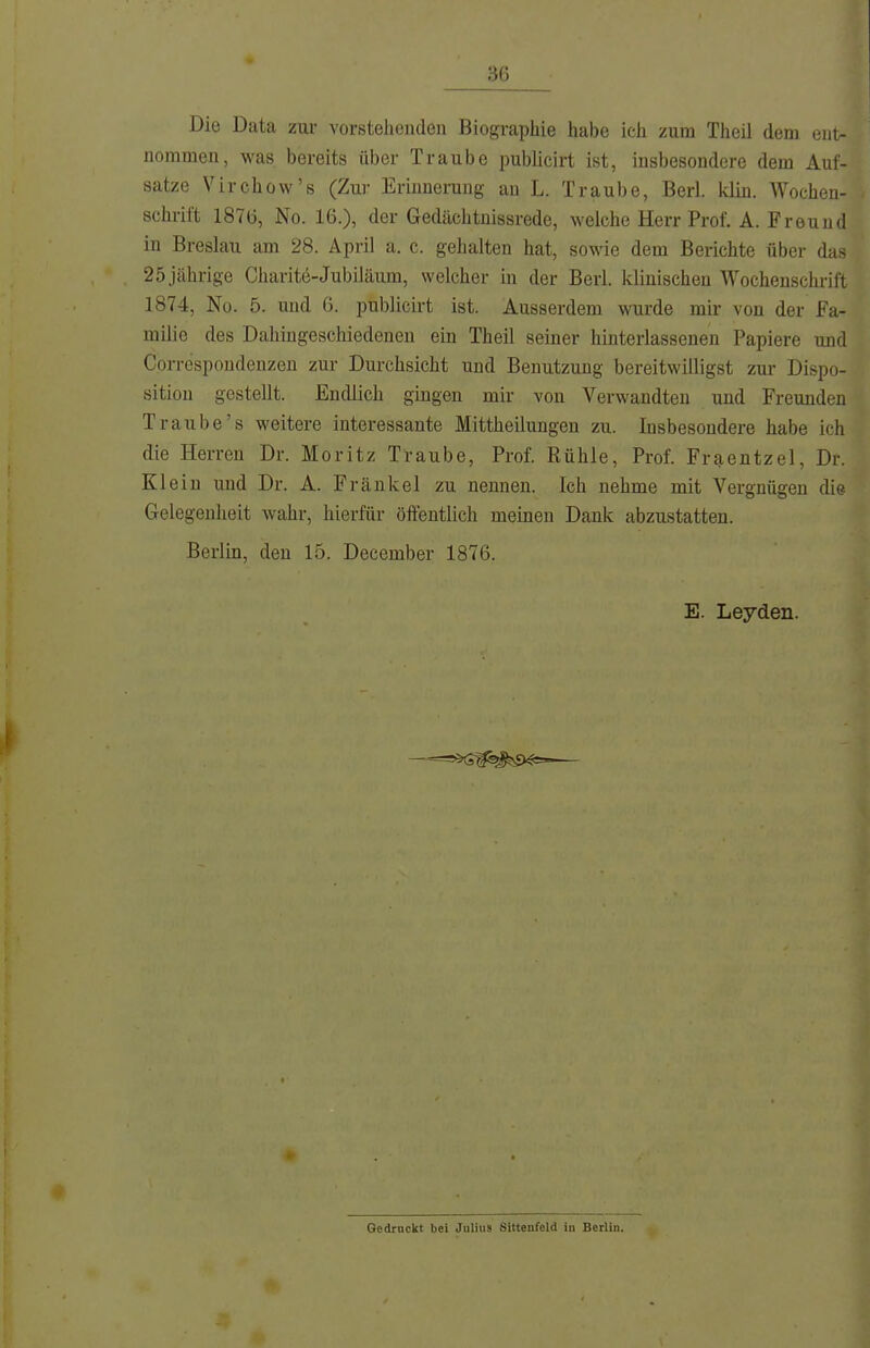 Die Data zur vorstehenden Biographie habe ich zum Theil dem ent- nommen, was bereits über Traube publicirt ist, insbesondere dem Auf- satze Virchüw's (Zur Erinnerung an L. Traube, Berl. klin. Wochen- schrift 187t), No. 16.), der Gedächtnissrede, welche Herr Prof. A. Freund in Breslau am 28. April a. c. gehalten hat, sowie dem Berichte über das 25 jährige Charite-Jubiläum, welcher in der Berl. klinischen Wochenschrift 1874, No. 5. und 6. publicirt ist. Ausserdem wurde mii' von der Fa- milie des Dahingeschiedenen ein Theil seiner hinterlassenen Papiere mid Correspoudenzen zur Durchsicht und Benutzung bereitwilligst zur Dispo- sition gestellt. Endlich gingen mir von Verwandten und Freunden Traube's weitere interessante Mittheilungen zu. Insbesondere habe ich die Herren Dr. Moritz Traube, Prof. Rühle, Prof. Fraentzel, Dr. Klein und Dr. A. Frankel zu nennen. Ich nehme mit Vergnügen die Gelegenheit wahr, hierfür öffentlich meinen Dank abzustatten. Berlin, den 15. December 1876. E. Leyden. —=^G^N>^=—— Gedruckt bei Julius Sittenfeld in Berlin.