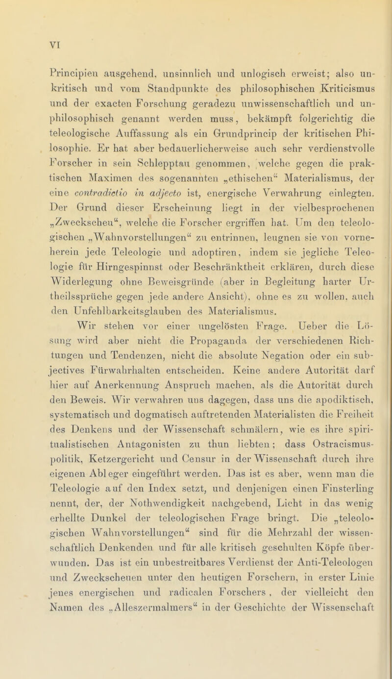 Principieu ausgehend, unsinnlich und unlogisch erweist; also un- kritisch und vom Standpunkte des philosophischen Kriticismus und der exaeten Forschung geradezu unwissenschaftlich und un- philosophisch genannt werden muss, bekämpft folgerichtig die teleologische Auffassung als ein Grundprincip der kritischen Phi- losophie. Er hat aber bedauerlicherweise auch sehr verdienstvolle Forscher in sein Schlepptau genommen, welche gegen die prak- tischen Maximen des sogenannten „ethischen Materialismus, der eine contradictio in adjecto ist, energische Verwahrung einlegten. Der Grund dieser Erscheinung liegt in der vielbesprochenen „Zweckscheu, welche die Forscher ergriffen hat. Um den teleolo- gischen Wahnvorstellungen zu entrinnen, leugnen sie von vorne- herein jede Teleologie und adoptiren, indem sie jegliche Teleo- logie für Hirngespinnst oder Beschränktheit erklären, durch diese Widerlegung ohne Beweisgründe (aber in Begleitung harter Ur- theilssprüche gegen jede andere Ansicht), ohne es zu wollen, auch den Unfehlbarkeitsglauben des Materialismus. Wir stehen vor einer ungelösten Frage. Ueber die Lö- sung wird aber nicht die Propaganda der verschiedenen Rich- tungen und Tendenzen, nicht die absolute Negation oder ein sub- jectives Fürwahrhalten entscheiden. Keine andere Autorität darf hier auf Anerkennung Anspruch machen, als die Autorität durch den Beweis. Wir verwahren uns dagegen, dass uns die apodiktisch, systematisch und dogmatisch auftretenden Materialisten die Freiheit des Denkens und der Wissenschaft schmälern, wie es ihre spiri- tualistischen Antagonisten zu thun liebten; dass Ostracismus- politik, Ketzergericht und Censur in der Wissenschaft durch ihre eigenen Ableger eingeführt werden. Das ist es aber, wenn mau die Teleologie auf den Index setzt, und denjenigen einen Finsterling nennt, der, der Nothwendigke.it nachgebend, Licht in das wenig erhellte Dunkel der teleologischen Frage bringt. Die „teleolo- gischen Wahnvorstellungen sind für die Mehrzahl der wissen- schaftlich Denkenden und für alle kritisch geschulten Köpfe über- wunden. Das ist ein unbestreitbares Verdienst der Anti-Teleolog<Mi und Zweckscheuen unter den heutigen Forschern, in erster Linie jenes energischen und radicalen Forschers , der vielleicht den Namen des „Alleszermalmers in der Geschichte der Wissenschaft