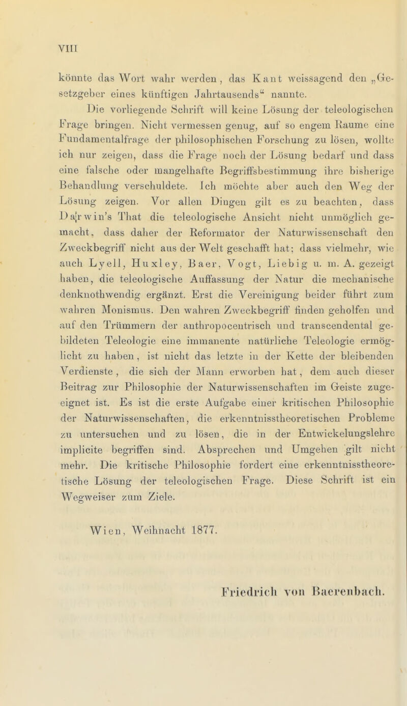 könnte das Wort wahr werden, das Kant weissagend den „Ge- setzgeber eines künftigen Jahrtausends nannte. Die vorliegende Schrift will keine Lösung der teleologischen Frage bringen. Nicht vermessen genug, auf so engem Räume eine Fundamentalfrage der philosophischen Forschung zu lösen, wollte ich nur zeigen, dass die Frage noch der Lösung bedarf und dass eine falsche oder mangelhafte Begriffsbestimmung ihre bisherige Behandlung verschuldete. Ich möchte aber auch den Weg der Lösung zeigen. Vor allen Dingen gilt es zu beachten, dass Dajrwin's That die teleologische Ansicht nicht unmöglich ge- macht, dass daher der Reformator der Naturwissenschaft den Zweckbegriff nicht aus der Welt geschafft hat; dass vielmehr, wie auch Lyell, Huxley, Baer. Vogt, Liebig u. m. A. gezeigt haben, die teleologische Auffassung der Natur die mechanische denknothwendig ergänzt. Erst die Vereinigung beider führt zum wahren Monismus. Den wahren Zweckbegriff finden geholfen und auf den Trümmern der anthropoceutrisch und transcendental ge- bildeten Teleologie eine immanente natürliche Teleologie ermög- licht zu haben , ist nicht das letzte in der Kette der bleibenden Verdienste , die sich der Mann erworben hat, dem auch dieser Beitrag zur Philosophie der Naturwissenschaften im Geiste zuge- eignet ist. Es ist die erste Aufgabe einer kritischen Philosophie der Naturwissenschaften, die erkenntnisstheoretischen Probleme zu untersuchen und zu lösen, die in der Entwickelungslehre implicite begriffen sind. Absprechen und Umgehen gilt nicht mehr. Die kritische Philosophie fordert eine erkenntnisstheore- tische Lösung der teleologischen Frage. Diese Schrift ist ein Wegweiser zum Ziele. Wien, Weihnacht 1877. Friedrich von Bacrenbach.