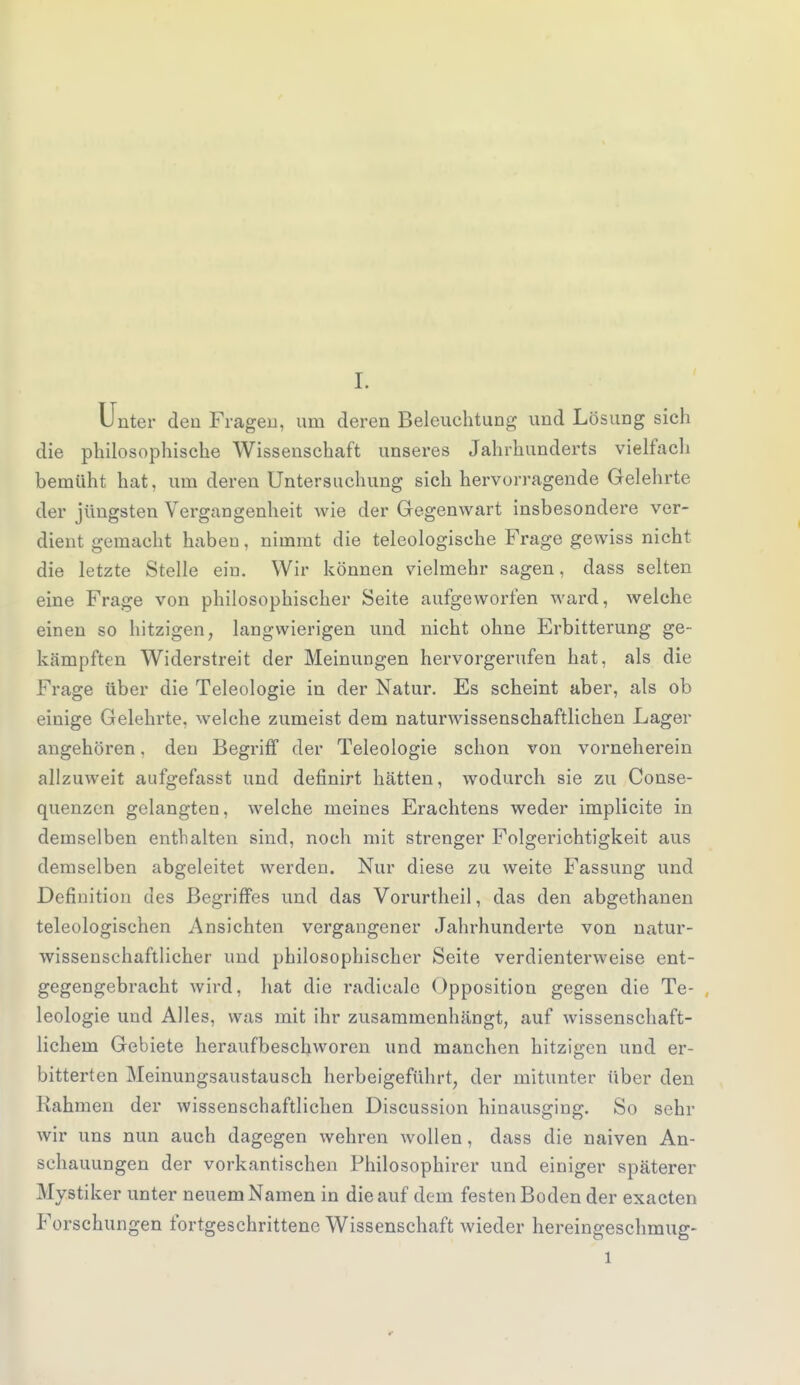 Unter den Fragen, um deren Beleuchtung und Lösung sich die philosophische Wissenschaft unseres Jahrhunderts vielfach bemüht hat. um deren Untersuchung sich hervorragende Gelehrte der jüngsten Vergangenheit wie der Gegenwart insbesondere ver- dient gemacht haben, nimmt die teleologische Frage gewiss nicht die letzte Stelle ein. Wir können vielmehr sagen, dass selten eine Frage von philosophischer Seite aufgeworfen ward, welche einen so hitzigen, langwierigen und nicht ohne Erbitterung ge- kämpften Widerstreit der Meinungen hervorgerufen hat, als die Frage über die Teleologie in der Natur. Es scheint aber, als ob eiuige Gelehrte, welche zumeist dem naturwissenschaftlichen Lager angehören, den Begriff der Teleologie schon von vorneherein allzuweit aufgefasst und definirt hätten, wodurch sie zu Conse- quenzen gelangten, welche meines Erachtens weder implicite in demselben enthalten sind, noch mit strenger Folgerichtigkeit aus demselben abgeleitet werden. Nur diese zu weite Fassung und Definition des Begriffes und das Vorurtheil, das den abgethanen teleologischen Ansichten vergangener Jahrhunderte von natur- wissenschaftlicher und philosophischer Seite verdienterweise ent- gegengebracht wird, hat die radicale Opposition gegen die Te- leologie und Alles, was mit ihr zusammenhängt, auf wissenschaft- lichem Gebiete heraufbeschworen und manchen hitzigen und er- bitterten Meinungsaustausch herbeigeführt, der mitunter über den Kähmen der wissenschaftlichen Discussion hinausging. So sehr wir uns nun auch dagegen wehren wollen, dass die naiven An- schauungen der vorkantischen Philosophirer und einiger späterer Mystiker unter neuem Namen in die auf dem festen Boden der exacten Forschungen fortgeschrittene Wissenschaft wieder hereingeschmug- l
