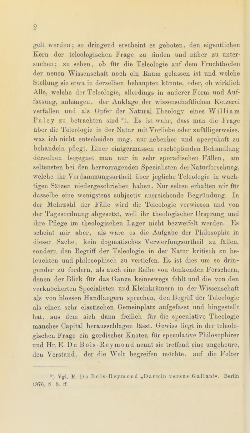 gelt werden; so dringend erscheint es geboten, den eigentlichen Kern der teleologischen Frage zu finden und näher zu unter- suchen; zu sehen, ob für die Teleologie auf dem Fruchtboden der neuen Wissenschaft noch ein Raum gelassen ist und welche Stellung sie etwa in derselben behaupten könnte, oder, ob wirklich Alle, welche der Teleologie, allerdings in anderer Form und Auf- fassung, anhängen, der Anklage der wissenschaftlichen Ketzerei verfallen und als Opfer der Natural Theology eines William Paley zu betrachten sind). Es ist wahr, dass man die Frage über die Teleologie in der Natur mit Vorliebe oder zufälligerweise, was ich nicht entscheiden mag, nur nebenher und apercuhaft zu behandeln pflegt. Einer einigermassen erschöpfenden Behandlung derselben begegnet man nur in sehr sporadischen Fällen, am seltensten bei den hervorragenden Specialisten der Naturforschung, welche ihr Verdammungsurtheil über jegliche Teleologie in wuch- tigen Sätzen niedergeschrieben haben. Nur selten erhalten wir für dasselbe eine wenigstens subjectiv ausreichende Begründung. In der Mehrzahl der Fälle wird die Teleologie verwiesen und von der Tagesordnung abgesetzt, weil ihr theologischer Ursprung und ihre Pflege im theologischen Lager nicht bezweifelt werden. Es scheint mir aber, als wäre es die Aufgabe der Philosophie in dieser Sache, kein dogmatisches Verwerfungsurtheil zu fällen, sondern den Begriff der Teleologie in der Natur kritisch zu be- leuchten und philosophisch zu vertiefen. Es ist dies um so drin- gender zu fordern, als auch eine Reihe von denkenden Forschern, denen der Blick für das Ganze keineswegs fehlt und die von den verknöcherten Specialisten und Kleinkrämern in der Wissenschaft als von blossen Handlangern sprechen, deu Begriff der Teleologie als einen sehr elastischen Gemeinplatz aufgefasst und hingestellt hat, aus dem sich dann freilich für die speculative Theologie manches Capital herausschlagen lässt. Gewiss liegt in der teleolo- gischen Frage ein gordischer Knoten für speculative Philosophirer und Hr. E. Du Bois-Reymond nennt sie treffend eine ungeheure, den Verstand, der die Welt begreifen möchte, auf die Folter *) Vgl. E. Du Bois-Reymond ,.üarwin versus Galiani«. Berlin 1876. S 8. ff