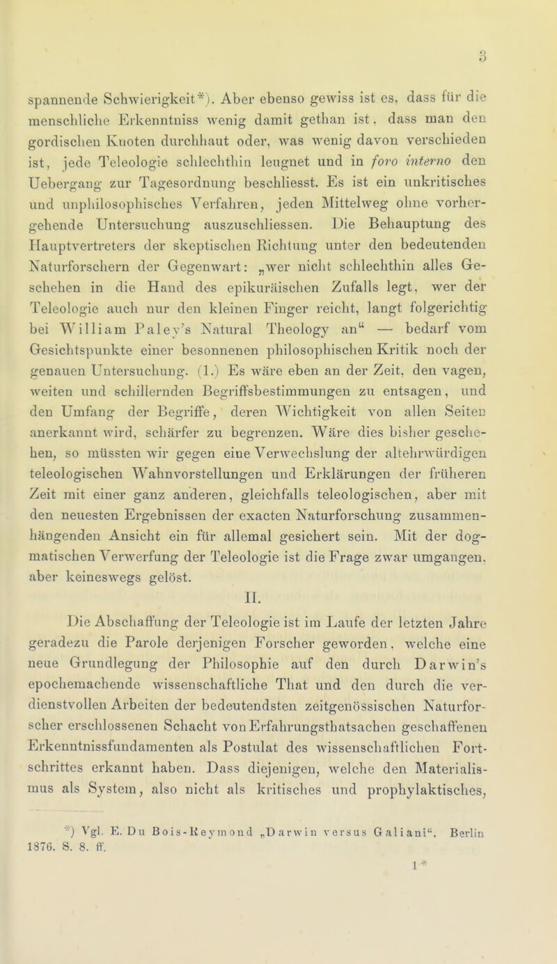 spannende Schwierigkeit*). Aber ebenso gewiss ist es, dass für die menschliche Erkenntniss wenig damit gethan ist. dass man den gordischen Knoten durchhaut oder, Avas wenig davon verschieden ist, ]ede Teleologie schlechthin leugnet und in foro interno den Uebergang zur Tagesordnung beschliesst. Es ist ein unkritisches und unphilosophisches Verfahren, jeden Mittelweg ohne vorher- gehende Untersuchung auszuschliessen. Die Behauptung des Hauptvertreters der skeptischen Richtung unter den bedeutenden Naturforschern der Gegenwart: „wer nicht schlechthin alles Ge- schehen in die Hand des epikuräischen Zufalls legt, wer der Teleologie auch nur den kleinen Finger reicht, langt folgerichtig bei William Paley's Natural Theology an — bedarf vom Gesichtspunkte einer besonnenen philosophischen Kritik noch der genauen Untersuchung. (1.) Es wäre eben an der Zeit, den vagen, weiten und schillernden Begriffsbestimmungen zu entsagen, und den Umfang der Begriffe, deren Wichtigkeit von allen Seiten anerkannt wird, schärfer zu begrenzen. Wäre dies bisher gesche- hen, so müssten wir gegen eine Verwechslung der altehrwürdigen teleologischen Wahnvorstellungen und Erklärungen der früheren Zeit mit einer ganz anderen, gleichfalls teleologischen, aber mit den neuesten Ergebnissen der exacten Naturforschung zusammen- hängenden Ansicht ein für allemal gesichert sein. Mit der dog- matischen Verwerfung der Teleologie ist die Frage zwar umgangen, aber keineswegs gelöst. II. Die Abschaffung der Teleologie ist im Laufe der letzten Jahre geradezu die Parole derjenigen Forscher geworden. welche eine neue Grundlegung der Philosophie auf den durch Darwin's epochemachende wissenschaftliche That und den durch die ver- dienstvollen Arbeiten der bedeutendsten zeitgenössischen Naturfor- scher erschlossenen Schacht vonErfahrungsthatsachen geschaffenen Erkenntnissfundamenten als Postulat des wissenschaftlichen Fort- schrittes erkannt haben. Dass diejenigen, welche den Materialis- mus als System, also nicht als kritisches und prophylaktisches, *) Vgl. E. Du Bois-Keymond „Darwin versus Galiaui. Berlin 1376. S. 8. ff. 1 *