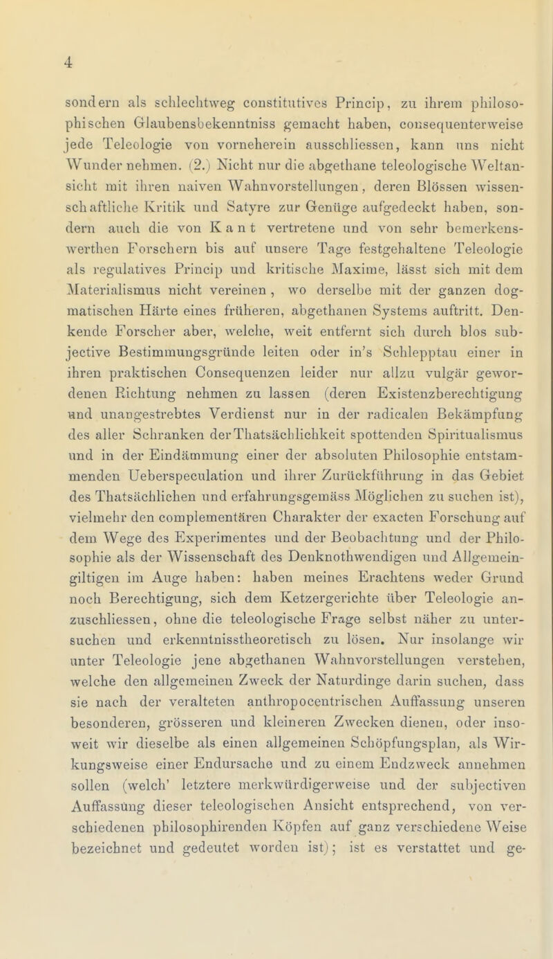 sondern als schlechtweg constitutivcs Princip, zu ihrem philoso- phischen Glaubensbekenntniss gemacht haben, consequenterweise jede Teleologie von vorneherein ausschliessen, kann uns nicht Wunder nehmen. (2.) Nicht nur die abgethane teleologische Weltan- sicht mit ihren naiven Wahnvorstellungen, deren Blossen wissen- schaftliche Kritik und Satyre zur Genüge aufgedeckt haben, son- dern auch die von Kant vertretene und von sehr bemerkens- werthen Forschern bis auf unsere Tage festgehaltene Teleologie als regulatives Princip und kritische Maxime, lässt sich mit dem Materialismus nicht vereinen , wo derselbe mit der ganzen dog- matischen Härte eines früheren, abgethanen Systems auftritt. Den- kende Forscher aber, welche, weit entfernt sich durch blos sub- jective Bestimmungsgründe leiten oder in's Schlepptau einer in ihren praktischen Consequenzen leider nur allzu vulgär gewor- denen Richtung nehmen zu lassen (deren Existenzberechtigung und unangestrebtes Verdienst nur in der radicalen Bekämpfung des aller Schranken derThatsäcblichkeit spottenden Spiritualismus und in der Eindämmung einer der absoluten Philosophie entstam- menden Ueberspeculation und ihrer Zurückführung in das Gebiet des Thatsächlichen und erfahrungsgemäss Möglichen zu suchen ist), vielmehr den complementären Charakter der exacten Forschung auf dem Wege des Experimentes und der Beobachtung und der Philo- sophie als der Wissenschaft des Denknothwendigen und Allgemein- giltigen im Auge haben: haben meines Erachtens weder Grund noch Berechtigung, sich dem Ketzergerichte über Teleologie an- zuschliessen, ohne die teleologische Frage selbst näher zu unter- suchen und erkenntnisstheoretisch zu lösen. Nur insolange wir unter Teleologie jene abgethanen Wahnvorstellungen verstehen, welche den allgemeinen Zweck der Naturdinge darin suchen, dass sie nach der veralteten anthropocentrischen Auffassung unseren besonderen, grösseren und kleineren Zwecken dienen, oder inso- weit wir dieselbe als einen allgemeinen Schöpfungsplan, als Wir- kungsweise einer Endursache und zu einem Endzweck annehmen sollen (welch' letztere merkwürdigerweise und der subjectiven Auffassung dieser teleologischen Ansicht entsprechend, von ver- schiedenen philosophirenden Köpfen auf ganz verschiedene Weise bezeichnet und gedeutet worden ist); ist es verstattet und ge-