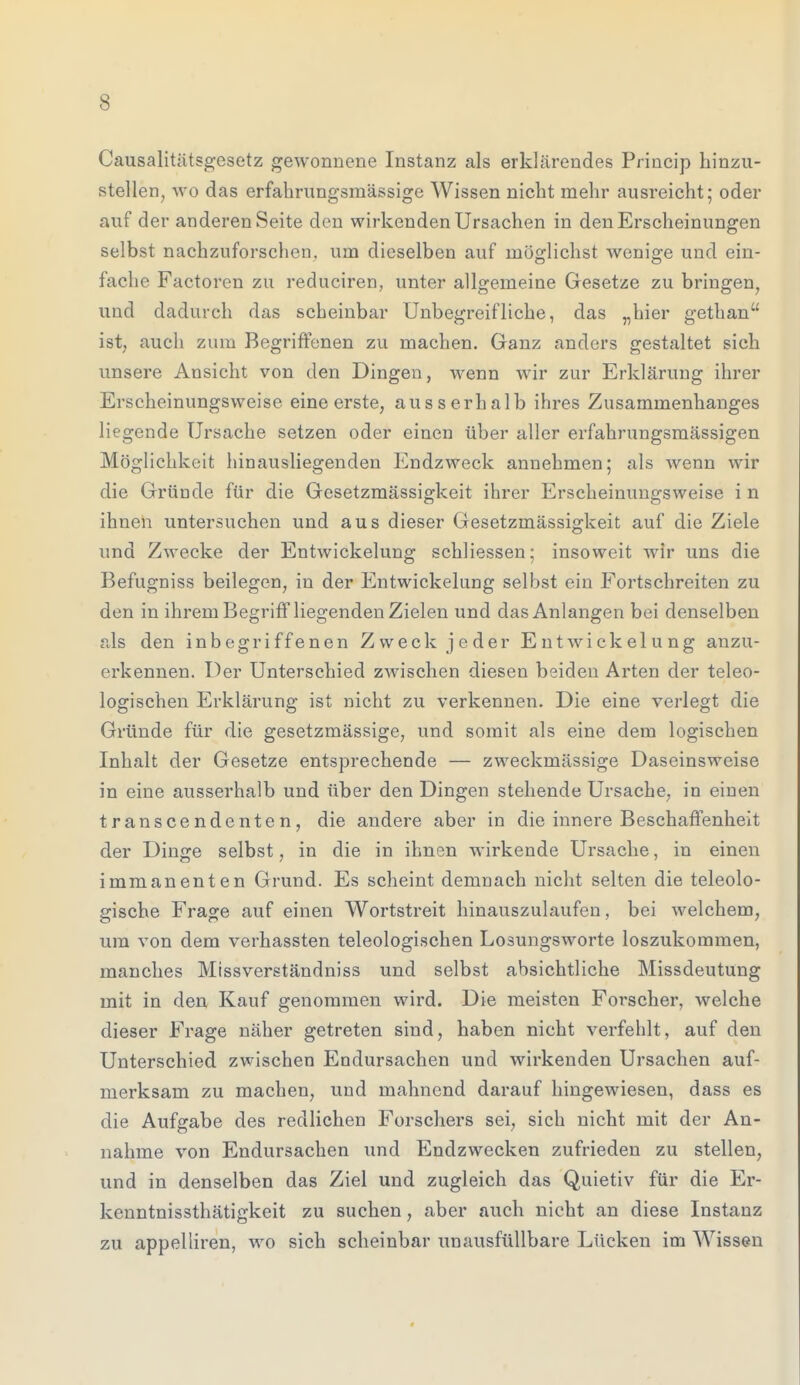 Causalitätsgesetz gewonnene Instanz als erklärendes Princip hinzu- stellen, wo das erfahrungsmässige Wissen nicht mehr ausreicht; oder auf der anderen Seite den wirkenden Ursachen in den Erscheinungen selbst nachzuforschen, um dieselben auf möglichst wenige und ein- fache Factoren zu reduciren, unter allgemeine Gesetze zu bringen, und dadurch das scheinbar Unbegreifliche, das „hier gethan ist, auch zum Begriffenen zu machen. Ganz anders gestaltet sieh unsere Ansicht von den Dingen, wenn wir zur Erklärung ihrer Erscheinungsweise eine erste, ausserhalb ihres Zusammenhanges liegende Ursache setzen oder einen über aller erfahrungsmässigen Möglichkeit hinausliegenden Endzweck annehmen; als wenn wir die Gründe für die Gesetzmässigkeit ihrer Erscheinungsweise i n ihnen untersuchen und aus dieser Gesetzmässigkeit auf die Ziele und Zwecke der Entwickelung schliessen; insoweit wir uns die Befugniss beilegen, in der Entwickelung selbst ein Fortschreiten zu den in ihrem Begriff liegenden Zielen und das Anlangen bei denselben als den inbegriffenen Zweck jeder Entwickelung anzu- erkennen. Der Unterschied zwischen diesen beiden Arten der teleo- logischen Erklärung ist nicht zu verkennen. Die eine verlegt die Gründe für die gesetzmässige, und somit als eine dem logischen Inhalt der Gesetze entsprechende — zweckmässige Daseinsweise in eine ausserhalb und über den Dingen stehende Ursache, in einen transcendenten, die andere aber in die innere Beschaffenheit der Dinge selbst, in die in ihnen wirkende Ursache, in einen immanenten Grund. Es scheint demnach nicht selten die teleolo- gische Frage auf einen Wortstreit hinauszulaufen, bei welchem, um von dem verhassten teleologischen Losungsworte loszukommen, manches Missverständniss und selbst absichtliche Missdeutung mit in den Kauf genommen wird. Die meisten Forscher, welche dieser Frage näher getreten sind, haben nicht verfehlt, auf den Unterschied zwischen Endursachen und wirkenden Ursachen auf- merksam zu machen, und mahnend darauf hingewiesen, dass es die Aufgabe des redlichen Forschers sei, sich nicht mit der An- nahme von Endursachen und Endzwecken zufrieden zu stellen, und in denselben das Ziel und zugleich das Quietiv für die Er- kenntnissthätigkeit zu suchen, aber auch nicht an diese Instanz zu appelliren, wo sich scheinbar unausfüllbare Lücken im Wissen