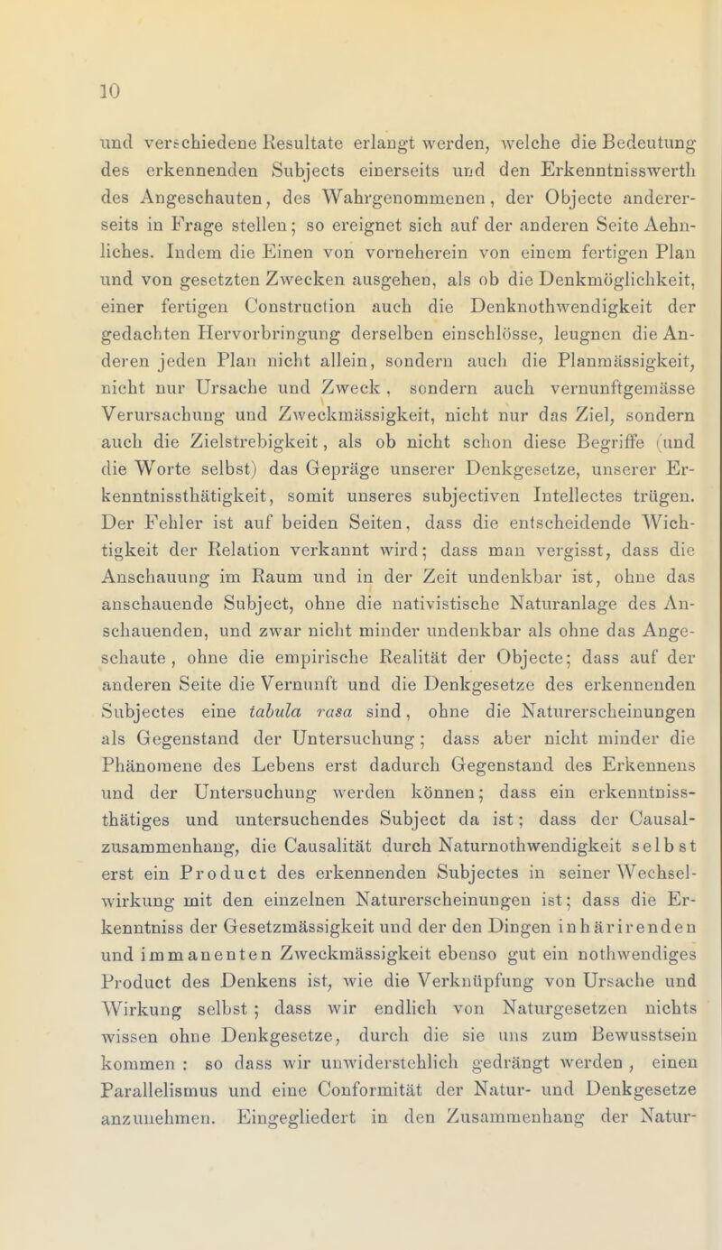 und verschiedene Resultate erlangt werden, welche die Bedeutung des erkennenden Subjects einerseits und den Erkenntnisswerth des Angeschauten, des Wahrgenommenen, der Objecte anderer- seits in Frage stellen; so ereignet sich auf der anderen Seite Aehn- liches. Indem die Einen von vorneherein von einem fertigen Plan und von gesetzten Zwecken ausgehen, als ob die Denkmöglichkeit, einer fertigen Construction auch die Denknothwendigkeit der gedachten Hervorbringung derselben einschlösse, leugnen die An- deren jeden Plan nicht allein, sondern auch die Planmässigkeit, nicht nur Ursache und Zweck , sondern auch vernunftgemässe Verursachung und Zweckmässigkeit, nicht nur das Ziel, sondern auch die Zielstrebigkeit, als ob nicht schon diese Begriffe (und die Worte selbst) das Gepräge unserer Denkgesetze, unserer Er- kenntnissthätigkeit, somit unseres subjectiven Intellectes trügen. Der Fehler ist auf beiden Seiten, dass die entscheidende Wich- tigkeit der Relation verkannt wird; dass man vergisst, dass die Anschauung im Raum und in der Zeit undenkbar ist, ohne das anschauende Subject, ohne die nativistische Naturanlage des An- schauenden, und zwar nicht minder undenkbar als ohne das Ange- schaute , ohne die empirische Realität der Objecte; dass auf der anderen Seite die Vernunft und die Denkgesetze des erkennenden Subjectes eine tabula rasa sind, ohne die Naturerscheinungen als Gegenstand der Untersuchung ; dass aber nicht minder die Phänomene des Lebens erst dadurch Gegenstand des Erkennens und der Untersuchung werden können; dass ein erkenntniss- thätiges und untersuchendes Subject da ist; dass der Causal- zusammenhang, die Causalität durch Naturnothwendigkeit selbst erst ein Product des erkennenden Subjectes in seiner Wechsel- wirkung mit den einzelnen Naturerscheinungen ist; dass die Er- kenntniss der Gesetzmässigkeit und der den Dingen inhärirenden und immanenten Zweckmässigkeit ebenso gut ein nothwendiges Product des Denkens ist, wie die Verknüpfung von Ursache und Wirkung selbst ; dass wir endlich von Naturgesetzen nichts wissen ohne Denkgesetze, durch die sie uns zum Bewusstsein kommen : so dass wir unwiderstehlich gedrängt werden , einen Parallelismus und eine Conformität der Natur- und Denkgesetze anzunehmen. Eingegliedert in den Zusammenhang der Natur-