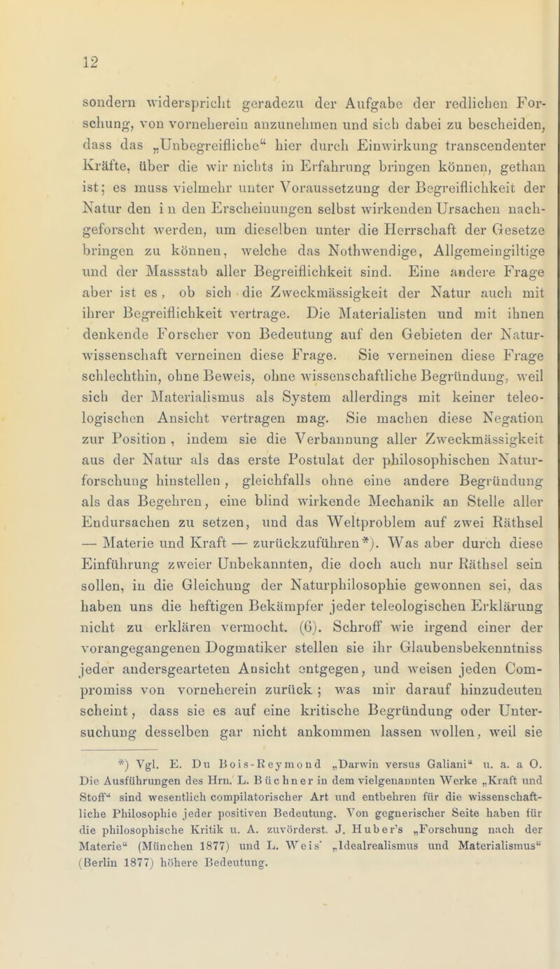 sondern widerspricht geradezu der Aufgabe der redlichen For- schung, von vorneherein anzunehmen und sich dabei zu bescheiden, dass das „Unbegreifliche hier durch Einwirkung transcendenter Kräfte, über die wir nichts in Erfahrung bringen können, gethan ist; es muss vielmehr unter Voraussetzung der Begreiflichkeit der Natur den i n den Erscheinungen selbst wirkenden Ursachen nach- geforscht werden, um dieselben unter die Herrschaft der Gesetze bringen zu können, welche das Nothwendige, Allgemeingiltige und der Massstab aller Begreiflichkeit sind. Eine andere Frage aber ist es , ob sich die Zweckmässigkeit der Natur auch mit ihrer Begreiflichkeit vertrage. Die Materialisten und mit ihnen denkende Forscher von Bedeutung auf den Gebieten der Natur- wissenschaft verneinen diese Frage. Sie verneinen diese Frage schlechthin, ohne Beweis; ohne wissenschaftliche Begründung, weil sich der Materialismus als System allerdings mit keiner teleo- logischen Ansicht vertragen mag. Sie machen diese Negation zur Position , indem sie die Verbannung aller Zweckmässigkeit aus der Natur als das erste Postulat der philosophischen Natur- forschung hinstellen , gleichfalls ohne eine andere Begründung als das Begehren, eine blind wirkende Mechanik an Stelle aller Endursachen zu setzen, und das Weltproblem auf zwei Räthsel — Materie und Kraft — zurückzuführen*). Was aber durch diese Einführung zweier Unbekannten, die doch auch nur Räthsel sein sollen, in die Gleichung der Naturphilosophie gewonnen sei, das haben uns die heftigen Bekämpfer jeder teleologischen Erklärung nicht zu erklären vermocht. (6). Schroff wie irgend einer der vorangegangenen Dogmatiker stellen sie ihr Glaubensbekenntniss jeder andersgearteten Ansicht entgegen, und weisen jeden Com- promiss von vorneherein zurück ; was mir darauf hinzudeuten scheint, dass sie es auf eine kritische Begründung oder Unter- suchung desselben gar nicht ankommen lassen wollen, weil sie *) Vgl. E. Du Bois-ßeyraond „Darwin versus Galiani u. a. a O. Die Ausführungen des Hrn. L. Büchner in dem vielgenannten Werke „Kraft und Stoff sind wesentlich coinpilatorischer Art und entbehren für die wissenschaft- liche Philosophie jeder positiven Bedeutung. Von gegnerischer Seite haben für die philosophische Kritik u. A. zuvörderst. J. Huber's „Forschung nach der Materie (München 1877) und L. Weis' „Idealrealismus und Materialismus ( Berlin 1877) höhere Bedeutung.