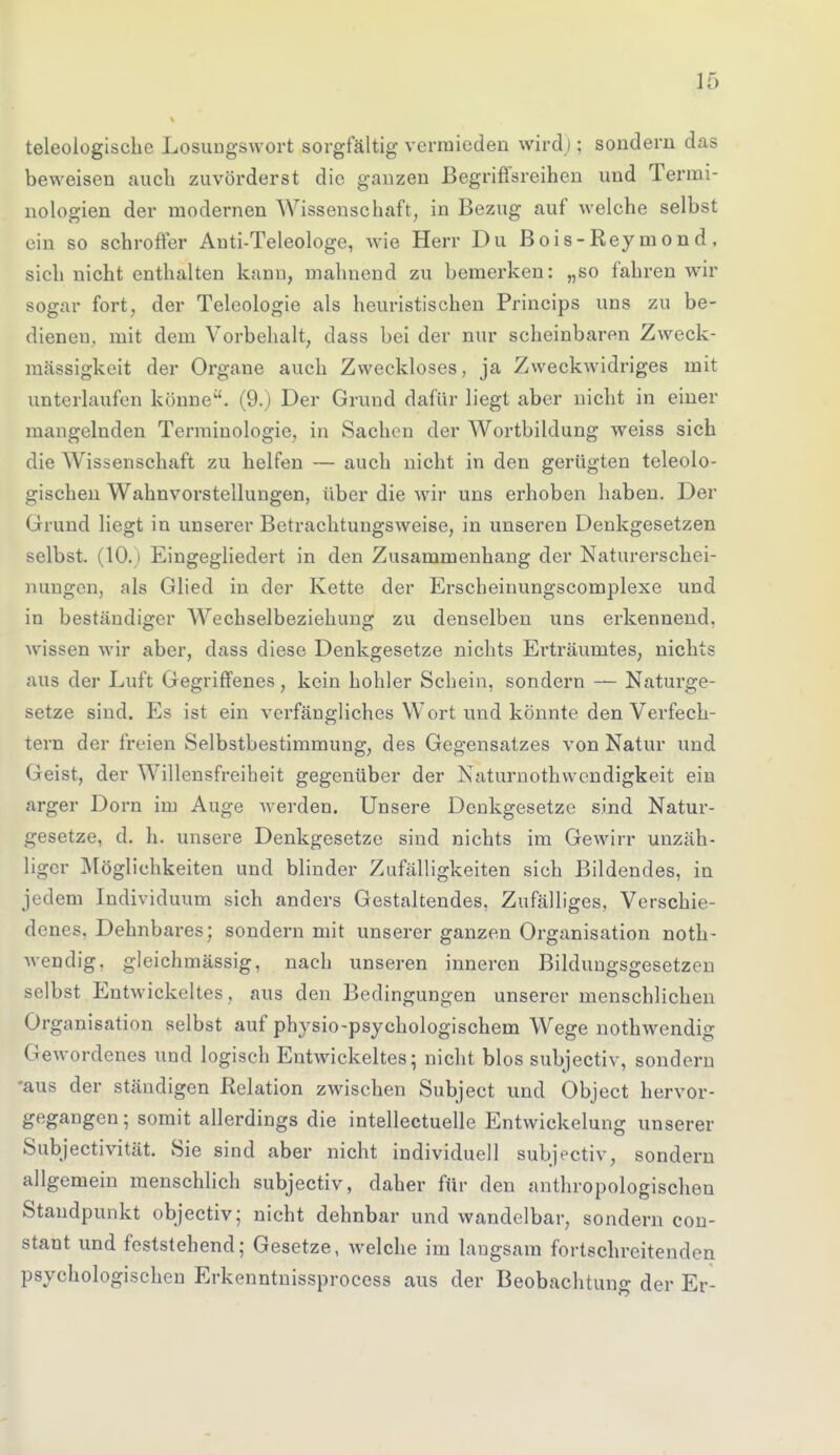 teleologische Losungswort sorgfältig vermieden wird;: sondern das beweisen auch zuvörderst die ganzen Begriffsreihen und Termi- nologien der modernen Wissenschaft, in Bezug auf welche selbst ein so schroffer Anti-Teleologe, wie Herr Du Bois-Rey mon d , sich nicht enthalten kann, mahnend zu bemerken: „so fahren wir sogar fort, der Teleologie als heuristischen Princips uns zu be- dienen, mit dem Vorbehalt, dass bei der nur scheinbaren Zweck- mässigkeit der Organe auch Zweckloses, ja Zweckwidriges mit unterlaufen könne. (9.) Der Grund dafür liegt aber nicht in einer mangelnden Terminologie, in Sachen der Wortbildung weiss sich die Wissenschaft zu helfen — auch nicht in den gerügten teleolo- gischen Wahnvorsteilungen, über die wir uns erhoben haben. Der Grund liegt in unserer Betrachtungsweise, in unseren Denkgesetzen selbst. (10.) Eingegliedert in den Zusammenhang der Naturerschei- nungen, als Glied in der Kette der Erscheinungscomplexe und in beständiger Wechselbeziehung zu denselben uns erkennend, wissen wir aber, dass diese Denkgesetze nichts Erträumtes, nichts aus der Luft Gegriffenes, kein hohler Schein, sondern — Naturge- setze sind. Es ist ein verfängliches Wort und könnte den Verfech- tern der freien Selbstbestimmung, des Gegensatzes von Natur und Geist, der Willensfreiheit gegenüber der Naturnothwendigkeit ein arger Dorn im Auge werden. Unsere Denkgesetze sind Natur- gesetze, d. h. unsere Denkgesetze sind nichts im Gewirr unzäh- liger Möglichkeiten und blinder Zufälligkeiten sich Bildendes, in jedem Individuum sich anders Gestaltendes, Zufälliges, Verschie- denes, Dehnbares; sondern mit unserer ganzen Organisation not- wendig, gleichmässig, nach unseren inneren Bildungsgesetzen selbst Entwickeltes, aus den Bedingungen unserer menschlichen Organisation selbst auf physio-psychologischem Wege nothwendig Gewordenes und logisch Entwickeltes; nicht blos subjectiv, sondern 'aus der ständigen Relation zwischen Subject und Object hervor- gegangen; somit allerdings die intellectuelle Entwicklung unserer Subjectivität. Sie sind aber nicht individuell subjectiv, sondern allgemein menschlich subjectiv, daher für den anthropologischen Staudpunkt objectiv; nicht dehnbar und wandelbar, sondern con- stant und feststehend; Gesetze, welche im langsam fortschreitenden psychologischen Erkenntnissprocess aus der Beobachtuno- der Er-