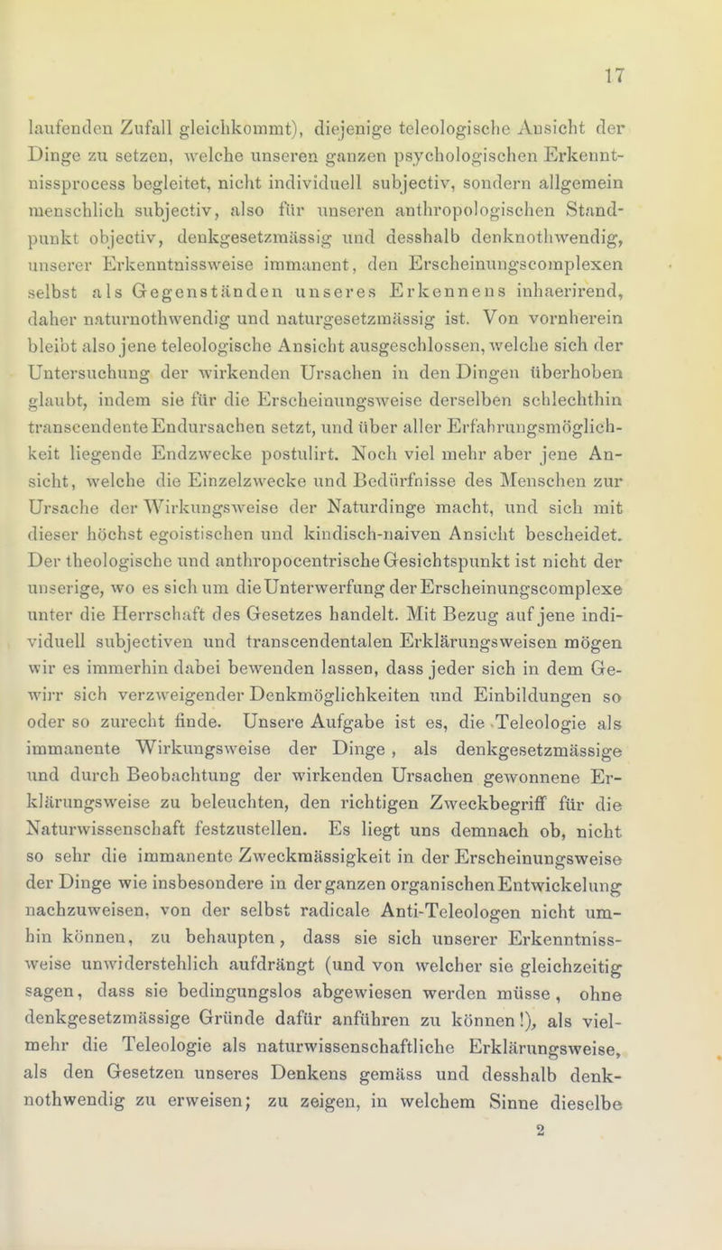 laufenden Zufall gleichkommt), diejenige teleologische Ansicht der Dinge zu setzen, welche unseren ganzen psychologischen Erkenn t- nissprocess begleitet, nicht individuell subjectiv, sondern allgemein menschlich subjectiv, also für unseren anthropologischen Stand- punkt objectiv, denkgesetzmässig und desshalb denknothwendig, unserer Erkenntnissweise immanent, den Erscheinungscomplexen selbst als Gegenständen unseres Erkennens inhaerirend, daher naturnothwendig und naturgesetzmässig ist. Von vornherein bleibt also jene teleologische Ansicht ausgeschlossen, welche sich der Untersuchung der wirkenden Ursachen in den Dingen überhoben glaubt, indem sie für die Erscheinungsweise derselben schlechthin transcendenteEndursachen setzt, und über aller Erfänrungsmöglich- keit liegende Endzwecke postulirt. Noch viel mehr aber jene An- sicht, welche die Einzelzwecke und Bedürfnisse des Menschen zur Ursache der Wirkungsweise der Naturdinge macht, und sich mit dieser höchst egoistischen und kindisch-naiven Ansicht bescheidet. Der theologische und anthropocentrische Gesichtspunkt ist nicht der un -erige, wo es sich um die Unterwerfung der Erscheinungscomplexe unter die Herrschaft des Gesetzes handelt. Mit Bezug auf jene indi- viduell subjectiven und transcendentalen Erklärungsweisen mögen wir es immerhin dabei bewenden lassen, dass jeder sich in dem Ge- wirr sich verzweigender Denkmöglichkeiten und Einbildungen so oder so zurecht finde. Unsere Aufgabe ist es, die -Teleologie als immanente Wirkungsweise der Dinge , als denkgesetzmässige und durch Beobachtung der wirkenden Ursachen geAvonnene Er- klärungsweise zu beleuchten, den richtigen Zweckbegriff für die Naturwissenschaft festzustellen. Es liegt uns demnach ob, nicht so sehr die immanente Zweckmässigkeit in der Erscheinungsweise der Dinge wie insbesondere in der ganzen organischen Entwickelung nachzuweisen, von der selbst radicale Anti-Teleologen nicht um- hin können, zu behaupten, dass sie sich unserer Erkenntniss- weise unwiderstehlich aufdrängt (und von welcher sie gleichzeitig sagen, dass sie bedingungslos abgewiesen werden müsse , ohne denkgesetzmässige Gründe dafür anführen zu können!), als viel- mehr die Teleologie als naturwissenschaftliche Erklärungsweise, als den Gesetzen unseres Denkens gemäss und desshalb denk- nothwendig zu erweisen; zu zeigen, in welchem Sinne dieselbe 2