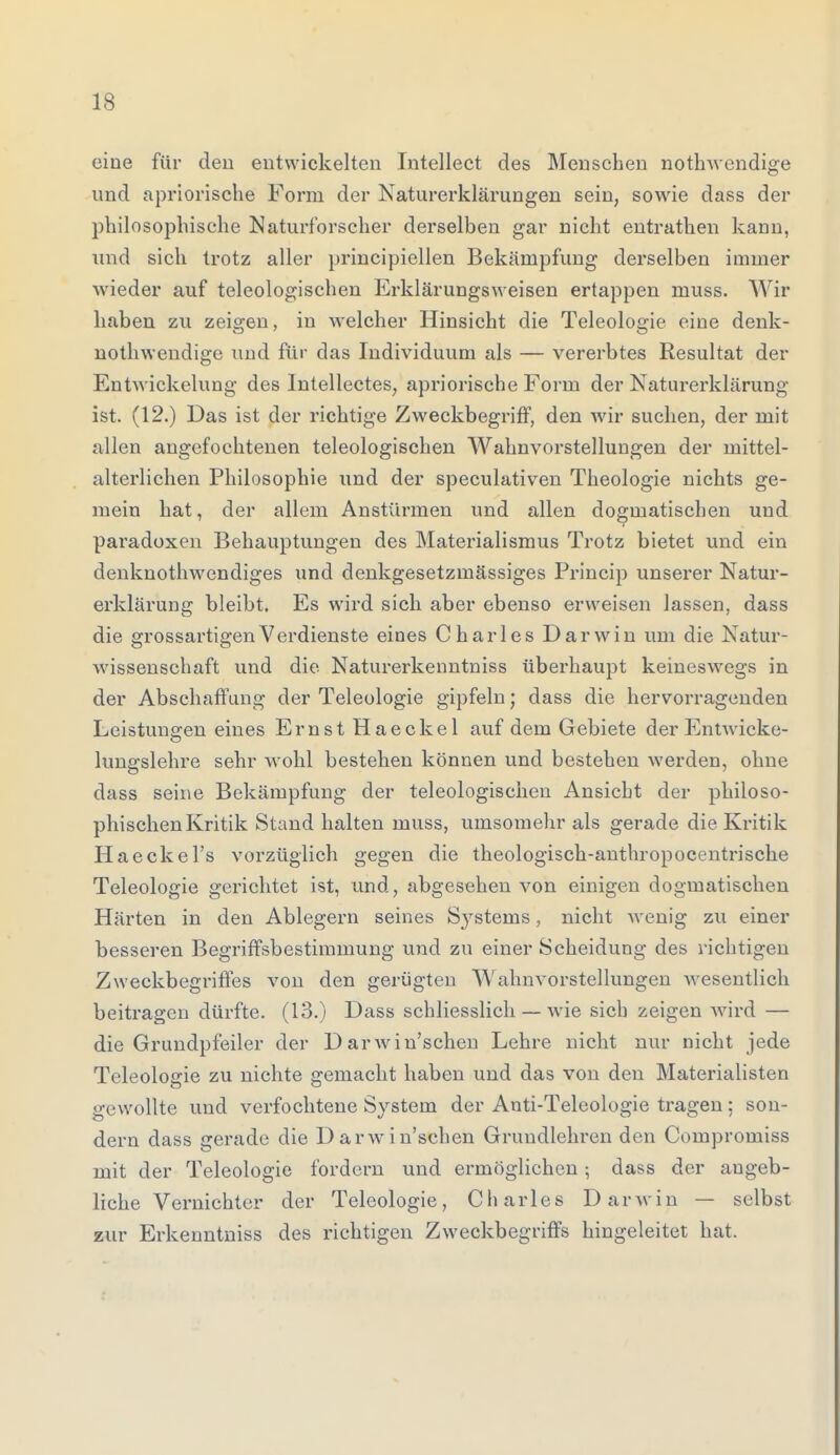 eine für den entwickelten Intellect des Menschen nothwendige und apriorische Form der Naturerklärungen sein, sowie dass der philosophische Naturforscher derselben gar nicht entrathen kann, und sich trotz aller principiellen Bekämpfung derselben immer wieder auf teleologischen Erklärungsweisen ertappen muss. Wir haben zu zeigen, in welcher Hinsicht die Teleologie eine denk- nothwendige und für das Individuum als — vererbtes Resultat der Entwicklung des Intellectes, apriorische Form der Naturerklärung ist. (12.) Das ist der richtige Zweckbegriff, den wir suchen, der mit allen angefochtenen teleologischen Wahnvorstellungen der mittel- alterlichen Philosophie und der speculativen Theologie nichts ge- mein hat, der allem Anstürmen und allen dogmatischen und paradoxen Behauptungen des Materialismus Trotz bietet und ein denknothwendiges und denkgesetzmässiges Princip unserer Natur- erklärung bleibt. Es wird sich aber ebenso erweisen lassen, dass die grossartigen Verdienste eines Charles Darwin um die Natur- wissenschaft und die Naturerkenntniss überhaupt keineswegs in der Abschaffung der Teleologie gipfeln; dass die hervorragenden Leistunsren eines Ernst Haeckel auf dem Gebiete der Entwicke- lungslehre sehr wohl bestehen können und bestehen werden, ohne dass seine Bekämpfung der teleologischen Ansicht der philoso- phischen Kritik Stand halten muss, uinsomehr als gerade die Kritik Haeckel's vorzüglich gegen die theologisch-anthropocentrische Teleologie gerichtet ist, und, abgesehen von einigen dogmatischen Härten in den Ablegern seines S}rstems, nicht Avenig zu einer besseren Begriffsbestimmung und zu einer Scheidung des richtigen Zweckbegriffes von den gerügten Wahnvorstellungen wesentlich beitragen dürfte. (13.) Dass schliesslich — wie sich zeigen wird — die Grundpfeiler der Darwinschen Lehre nicht nur nicht jede Teleologie zu nichte gemacht haben und das von den Materialisten gewollte und verfochtene System der Anti-Telcologie tragen ; son- dern dass gerade die Darwinschen Grundlehren den Compromiss mit der Teleologie fordern und ermöglichen; dass der angeb- liche Vernichter der Teleologie, Charles Darwin — selbst zur Erkenntniss des richtigen Zweckbegriffs hingeleitet hat.