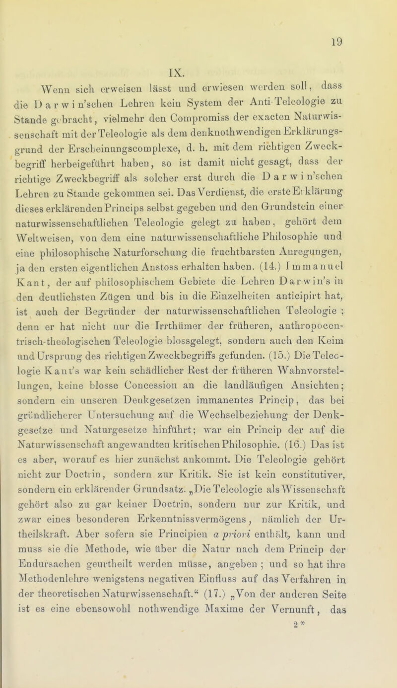 IX. Wenn sich erweisen lässt und erwiesen werden soll, dass die Darwinschen Lehren kein System der Anti-Teleologie zu Stande gebracht, vielmehr den Compromiss der exaeten Naturwis- senschaft mit der Teleologie als dem denknothwendigen Erklärungs- grund der Erscbeinungscomplexe, d. h. mit dein richtigen Zweck- begriff herbeigeführt haben, so ist damit nicht gesagt, dass der richtige Zweckbesriff als solcher erst durch die D a r w i n'schen Lehren zu Stande gekommen sei. Das Verdienst, die erste Ei klärung dieses erklärenden Princips selbst gegeben und den Grundstein einer naturwissenschaftlichen Teleologie gelegt zu habeD, gehört dem Weltweisen, von dem eine naturwissenschaftliche Philosophie und eine philosophische Naturforschung die fruchtbarsten Anregungen, jaden ersten eigentlichen Anstoss erhalten haben. (14.) Immanuel Kant , der auf philosophischem Gebiete die Lehren Darwin's in den deutlichsten Zügen und bis in die Einzelheiten antieipirt hat, ist auch der Begründer der naturwissenschaftlichen Teleologie ; denn er hat nicht nur die Irrthümer der früheren, anthropocen- trisch-theologischen Teleologie blossgelegt, sondern auch den Keim und Ursprung des richtigen Zweckbegriffs gefunden. (15.) DieTelec- logie Kant's war kein schädlicher Rest der früheren Wahnvorstel- lungeu, keine blosse Concession an die landläufigen Ansichten; sondern ein unseren Deukgesetzen immanentes Prineip, das bei gründlicherer Untersuchung auf die AVechselbeziehung der Denk- gesetze und Naturgesetze hinführt; war ein Prineip der auf die Naturwissenschaft angewandten kritischen Philosophie. (16.) Das ist 68 aber, worauf es hier zunächst ankommt. Die Teleologie gehört nicht zur Docti in, sondern zur Kritik. Sie ist kein constitutiver, sondern ein erklärender Grundsatz. „Die Teleologie als Wissenschaft gehört also zu gar keiner Doctrin, sondern nur zur Kritik, und zwar eines besonderen Erkenntnissvermögens, nämlich der Ur- theilskraft. Aber sofern sie Principien a priori enthalt, kann und muss sie die Methode, wie über die Natur nach dem Prineip der Endursachen geurtheilt werden müsse, angeben ; und so hat ihre Methodenlehre wenigstens negativen Einfluss auf das Verfahren in der theoretischen Naturwissenschaft. (17.) „Von der anderen Seite ist es eine ebensowohl nothwendige Maxime der Vernunft, das 2 *