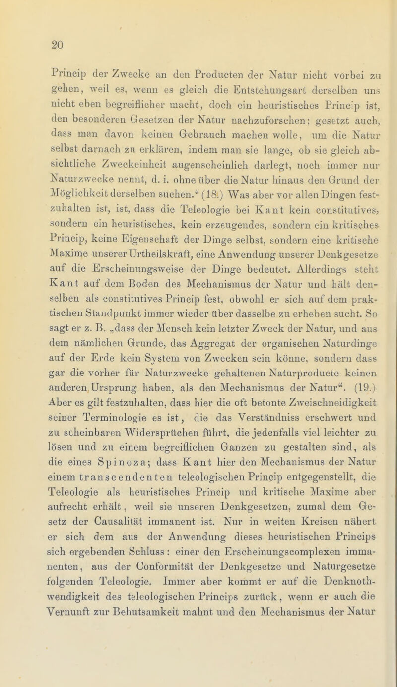 Princip der Zwecke an den Producten der Natur nicht vorbei zu gehen, weil es, wenn es gleich die Entstehungsart derselben uns nicht eben begreiflicher macht, doch ein heuristisches Princip ist, den besonderen Gesetzen der Natur nachzuforschen; gesetzt auch, dass man davon keinen Gebrauch machen wolle, um die Natur selbst darnach zu erklären, indem man sie lange, ob sie gleich ab- sichtliche Zweckeinheit augenscheinlich darlegt, noch immer nur Naturzwecke nennt, d. i. ohne über die Natur hinaus den Grund der Möglichkeit derselben suchen. (18.) Was aber vor allen Dingen fest- zuhalten ist, ist, dass die Teleologie bei Kant kein constitutives, sondern ein heuristisches, kein erzeugendes, sondern ein kritisches Princip, keine Eigenschaft der Dinge selbst, sondern eine kritische Maxime unserer Urtheilskraft, eine Anwendung unserer Denkgesetze auf die Erscheinungsweise der Dinge bedeutet. Allerdings steht Kant auf dem Boden des Mechanismus der Natur und hält den- selben als constitutives Princip fest, obwohl er sich auf dem prak- tischen Standpunkt immer wieder über dasselbe zu erheben sucht. So sagt er z. B. „dass der Mensch kein letzter Zweck der Natur, und aus dem nämlichen Grunde, das Aggregat der organischen Naturdinge auf der Erde kein System von Zwecken sein könne, sondern dass gar die vorher für Naturzwecke gehaltenen Naturproducte keinen anderen Ursprung haben, als den Mechanismus der Natur. (19.) Aber es gilt festzuhalten, dass hier die oft betonte Zweischneidigkeit seiner Terminologie es ist, die das Verständniss erschwert und zu scheinbaren Widersprüchen führt, die jedenfalls viel leichter zu lösen und zu einem begreiflichen Ganzen zu gestalten sind, als die eines Spinoza; dass Kant hier den Mechanismus der Natur einem transcendenten teleologischen Princip entgegenstellt, die Teleologie als heuristisches Princip und kritische Maxime aber aufrecht erhält, weil sie unseren Denkgesetzen, zumal dem Ge- setz der Causalität immanent ist. Nur in weiten Kreisen nähert er sich dem aus der Anwendung dieses heuristischen Princips sich ergebenden Schluss : einer den Erscheinungscomplexen imma- nenten, aus der Conformität der Denkgesetze und Naturgesetze folgenden Teleologie. Immer aber kommt er auf die Denknoth- wendigkeit des teleologischen Princips zurück, wenn er auch die Vernunft zur Behutsamkeit mahnt und den Mechanismus der Natur