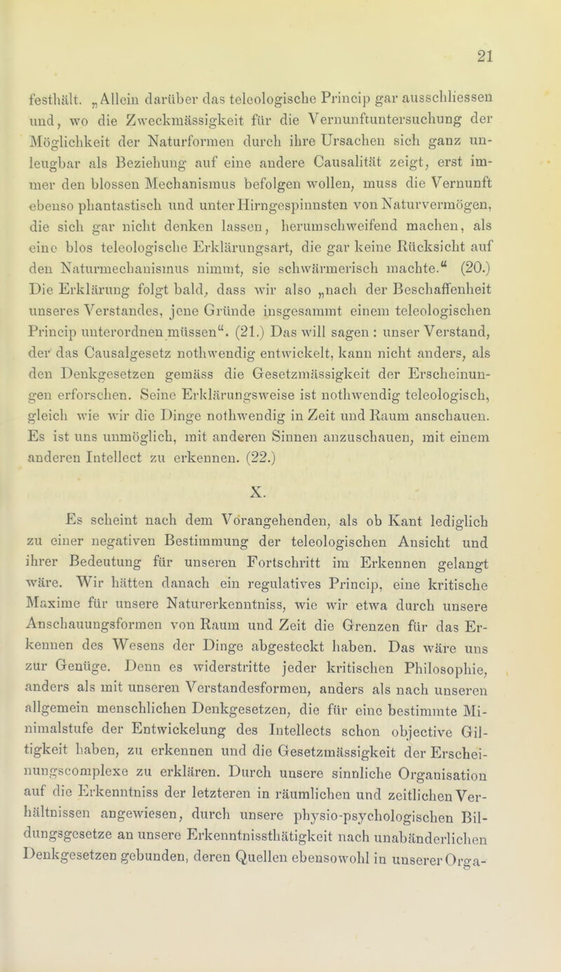 festhält. „Allein darüber das teleologische Princip gar ausscliliessen und, wo die Zweckmässigkeit für die Vernunftuntersuchung der Möglichkeit der Naturformen durch ihre Ursachen sich ganz un- leugbar als Beziehung auf eine andere Causalität zeigt, erst im- mer den blossen Mechanismus befolgen wollen, muss die Vernunft ebenso phantastisch und unter Hirngcspinnsten von Naturvermögen, die sich gar nicht denken lassen, herumschweifend machen, als eine blos teleologische Erklärungsart, die gar keine Rücksicht auf den Naturmechanismus nimmt, sie schwärmerisch machte. (20.) Die Erklärung folgt bald, dass wir also „nach der Beschaffenheit unseres Verstandes, jene Gründe insgesammt einem teleologischen Princip unterordnen müssen. (21.) Das will sagen: unser Verstand, der das Causalgesetz nothwendig entwickelt, kann nicht anders, als den Denkgesetzen gemäss die Gesetzmässigkeit der Erscheinun- gen erforschen. Seine Erklärungsweise ist nothwendig teleologisch, gleich wie wir die Dinge nothwendig in Zeit und Raum anschauen. Es ist uns unmöglich, mit anderen Sinnen anzuschauen, mit einem anderen Intellect zu erkennen. (22.) X. Es scheint nach dem Vorangehenden, als ob Kant lediglich zu einer negativen Bestimmung der teleologischen Ansicht und ihrer Bedeutung für unseren Fortschritt im Erkennen gelangt wäre. Wir hätten danach ein regulatives Princip, eine kritische Maxime für unsere Naturerkenntniss, wie wir etwa durch unsere Anschauungsformen von Raum und Zeit die Grenzen für das Er- kennen des Wesens der Dinge abgesteckt haben. Das wäre uns zur Genüge. Denn es widerstritte jeder kritischen Philosophie, anders als mit unseren Verstandesformen, anders als nach unseren allgemein menschlichen Denkgesetzen, die für eine bestimmte Mi- nimalstufe der Entwicklung des Intellects schon objective Gil- tigkeit haben, zu erkennen und die Gesetzmässigkeit der Erschei- nungscomplexe zu erklären. Durch unsere sinnliche Organisation auf die Erkenntniss der letzteren in räumlichen und zeitlichen Ver- hältnissen angewiesen, durch unsere physio-psychologischen Bil- dungsgesetze an unsere Erkenntnissthätigkeit nach unabänderlichen Denkgesetzen gebunden, deren Quellen ebensowohl in unserer Orga-