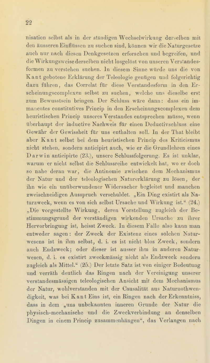 nisation selbst als in der ständigen Wechselwirkung derselben mit den äusseren Einflüssen zu suchen sind, können wir die Naturgesetze auch nur nach diesen Denkgesetzen erforschen und begreifen, und die Wirkungsweise derselben nicht losgelöst von unseren Verstandes- formen zu verstehen suchen. In diesem Sinne würde uns die von Kant gebotene Erklärung der Teleologie genügen und folgerichtig dazu führen, das Correlat für diese Verstandesform in den Er- scheinungscomplexen selbst zu suchen, welche uns dieselbe erst zum Bewusstsein bringen. Der Schluss wäre dann: dass ein im- manentes constitutives Princip in den Erscheinungscomplexen dem heuristischen Princip unseres Verstandes entsprechen müsse, wenn überhaupt der inductive Nachweis für einen Deductivschluss eine Gewähr der Gewissheit für uns enthalten soll. In der That bleibt aber Kant selbst bei dem heuristischen Princip des Kritieismus nicht stehen, sondern anticipirt auch, wie er die Grundlehren eines Darwin antieipirte (23.), unsere Schlussfolgerung. Es ist unklar, warum er nicht selbst die Schlussreihe entwickelt hat, wo er doch so nahe deran war, die Antinomie zwischen dem Mechanismus der Natur und der teleologischen Naturerklärung zu lösen, der ihn wie ein unüberwundener Widersacher begleitet und manchen zweischneidigen Ausspruch verschuldet. „Ein Ding existirt als Na- turzweck, wenn es von sich selbst Ursache und Wirkung ist. (24.) „Die vorgestellte Wirkung, deren Vorstellung zugleich der Be- stimmungsgrund der verständigen wirkenden Ursache zu ihrer Hervorbringung ist, heisst Zweck. In diesem Falle also kann man entweder sagen: der Zweck der Existenz eines solchen Natur- wesens ist in ihm selbst, d. i. es ist nicht blos Zweck, sondern auch Endzweck; oder dieser ist ausser ihm in anderen Natur- wesen, d. i. es existirt zweckmässig nicht als Endzweck sondern zugleich als Mittel. (25.) Der letzte Satz ist von einiger Bedeutung und verräth deutlich das Ringen nach der Vereinigung unserer verstandesmässigen teleologischen Ansicht mit dem Mechanismus der Natur, wohlverstanden mit der Causalität aus Naturnotwen- digkeit, was bei Kant Eins ist, ein Ringen nach der Erkenntniss, dass in dem „uns unbekannten inneren Grunde der Natur die physisch-mechanische und die Zweckverbindung an denselben Dingen in einem Princip zusammenhängen, das Verlangen nach