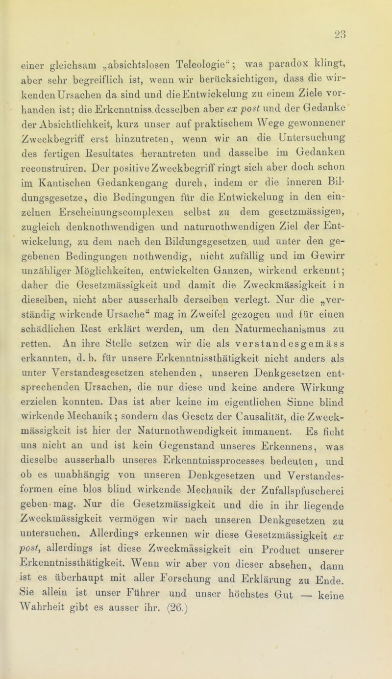 einer gleichsam „absichtslosen Teleologie''; was paradox klingt, aber sehr begreiflich ist, wenn wir berücksichtigen, dass die wir- kenden Ursachen da sind und dieEntwickelung zu einem Ziele vor- handen ist; die Erkenntniss desselben aber ex post und der Gedanke der Absichtlichkeit, kurz unser auf praktischem Wege gewonnener Zweckbegriff erst hinzutreten, wenn wir an die Untersuchung des fertigen Resultates herantreten und dasselbe im Gedanken reconstruiren. Der positive Zweckbegriff ringt sich aber doch schon im Kantischen Gedankengang durch, indem er die inneren Bil- dungsgesetze, die Bedingungen für die Entwicklung in den ein- zelnen Erscheinungscomplexen selbst zu dem gesetzmässigen, zugleich denknothwendigen und naturnothwendigen Ziel der Ent- wicklung, zu dem nach den Bildungsgesetzen und unter den ge- gebenen Bedingungen nothwendig, nicht zufällig und im Gewirr unzähliger Möglichkeiten, entwickelten Ganzen, wirkend erkennt; daher die Gesetzmässigkeit und damit die Zweckmässigkeit i n dieselben, nicht aber ausserhalb derselben verlegt. Nur die „ver- ständig wirkende Ursache mag in Zweifel gezogen und für einen schädlichen Rest erklärt werden, um den Naturmechanismus zu retten. An ihre Stelle setzen wir die als verstandesgemäss erkannten, d. h. für unsere Erkenntnissthätigkeit nicht anders als unter Verstandesgesetzen stehenden , unseren Denkgesetzen ent- sprechenden Ursachen, die nur diese und keine andere Wirkung erzielen konnten. Das ist aber keine im eigentlichen Sinne blind wirkende Mechanik; sondern das Gesetz der Causalität, die Zweck- mässigkeit ist hier der Naturnothwendigkeit immanent. Es ficht uns nicht an und ist kein Gegenstand unseres Erkennens, was dieselbe ausserhalb unseres Erkenntnissprocesses bedeuten, und ob es unabhängig von unseren Denkgesetzen und Verstandes- formen eine blos blind wirkende Mechanik der Zufallspfuscherei geben mag. Nur die Gesetzmässigkeit und die in ihr liegende Zweckmässigkeit vermögen wir nach unseren Denkgesetzen zu untersuchen. Allerdings erkennen wir diese Gesetzmässigkeit ex post, allerdings ist diese Zweckmässigkeit ein Product unserer Erkenntnissthätigkeit. Wenn wir aber von dieser absehen, dann ist es überhaupt mit aller Forschung und Erklärung zu Ende. Sie allein ist unser Führer und unser höchstes Gut — keine Wahrheit gibt es ausser ihr. (26.)