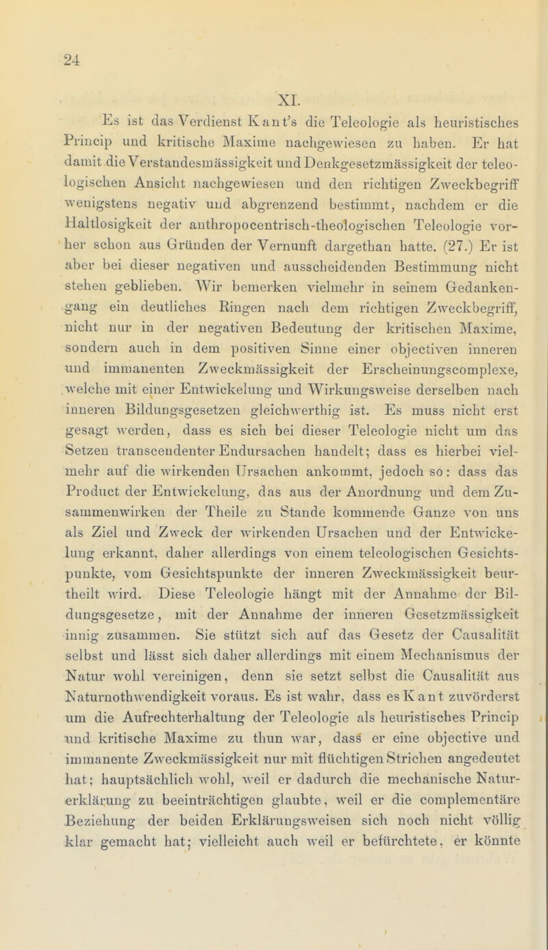 XI. Es ist das Verdienst Kant's die Teleologie als heuristisches Princip und kritische Maxirae nachgewiesen zu haben. Er hat damit die Verstandesinässigkeit undDenkgesetzmässigkeit der teleo- logischen Ansicht nachgewiesen und den richtigen Zweckbegriff wenigstens negativ und abgrenzend bestimmt, nachdem er die Haltlosigkeit der anthropocentrisch-theologischen Teleologie vor- her schon aus Gründen der Vernunft dargethan hatte. (27.) Er ist aber bei dieser negativen und ausscheidenden Bestimmung nicht stehen geblieben. Wir bemerken vielmehr in seinem Gedanken- gang ein deutliches Ringen nach dem richtigen Zweckbegriff, nicht nur in der negativen Bedeutung der kritischen Maxime, sondern auch in dem positiven Sinne einer objectiven inneren und immanenten Zweckmässigkeit der Ersckeinungscomplexe, welche mit einer Entwicklung und Wirkungsweise derselben nach inneren Bildungsgesetzen gleichwertig ist. Es muss nicht erst gesagt werden, dass es sich bei dieser Teleologie nicht um das Setzen transcendenter Endursachen handelt; dass es hierbei viel- mehr auf die wirkenden Ursachen ankommt, jedoch so: dass das Product der Entwickelung, das aus der Anordnung und dem Zu- sammenwirken der Theile zu Stande kommende Ganze von uns als Ziel und Zweck der wirkenden Ursachen und der Entwicke- lung erkannt, daher allerdings von einem teleologischen Gesichts- punkte, vom Gesichtspunkte der inneren Zweckmässigkeit beur- theilt wird. Diese Teleologie hängt mit der Annahme der Bil- dungsgesetze , mit der Annahme der inneren Gesetzmässigkeit innig zusammen. Sie stützt sich auf das Gesetz der Causalität selbst und lässt sich daher allerdings mit einem Mechanismus der Natur wohl vereinigen, denn sie setzt selbst die Causalität aus Naturnoth wendigkeit voraus. Es ist wahr, dass es Kant zuvörderst um die Aufrechterhaltung der Teleologie als heuristisches Princip und kritische Maxime zu thun war, dass er eine objective und immanente Zweckmässigkeit nur mit flüchtigen Strichen angedeutet hat; hauptsächlich wohl, weil er dadurch die mechanische Natur- erklärung zu beeinträchtigen glaubte, weil er die complemcntäre Beziehung der beiden Erkläruugsweisen sich noch nicht völlig klar gemacht hat; vielleicht auch weil er befürchtete, er könnte