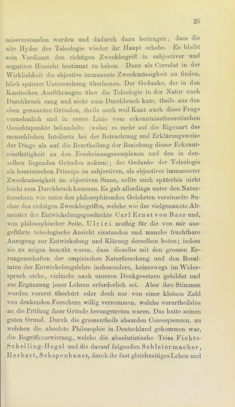 missverstanden werden und dadurch dazu beitragen, dass die alte Hyder der Teleologie wieder ihr Haupt erbebe. Es bleibt sein Verdienst den richtigen Zweckbegriff in subjectiver und negativer Hinsicht bestimmt zu haben. Dazu als Correlat in der Wirklichkeit die objective immanente Zweckmässigkeit zu finden, blieb späterer Untersuchung überlassen. Der Gedanke, der in den Kantischen Ausführungen über die Teleologie in der Natur nach Durchbruch rang und nicht zum Durchbruch kam, theils aus den eben genannten Gründen, theils auch weil Kant auch diese Frage vornehmlich und in erster Linie vom erkenntnisstheoretischen Gesichtspunkte behandelte (^vobei es mehr auf die Eigenart des menschliehen Intellects bei der Betrachtung und Erklärungsweise der Dinge als auf die Beurtheilung der Beziehung dieser Erkennt- nissthätigkeit zu den Erscheinungscomplexen und den in den- selben liegenden Gründen ankam); der Gedanke der Teleologie als heuristischen Princips im subjectiven, als objectiver immanenter Zweckmässigkeit im objectiven Sinne, sollte auch späterhin nicht Leicht zum Durchbruch kommen. Es gab allerdings unter den Natur- forschern wie unter den philosophirenden Gelehrten vereinzelte Su- cher des richtigen Zweckbegriffes, welche wie der vielgenannte Alt- meister der Entwicklungsgeschichte Carl Ernst von Baer und, von philosophischer Seite, Ulrici muthig für die von mir aus- geführte teleologische Ansicht einstanden und manche fruchtbare Anregung zur Entwickelung und Klärung derselben boten; indem sie zu zeigen bemüht waren, dass dieselbe mit den grossen Er- rungenschaften der empirischen Naturforschung und den Resul- taten der Entwickelungslehre insbesondere, keineswegs im Wider- spruch stehe, vielmehr nach unseren Denkgesetzen gebildet und zur Ergänzung jener Lehren erforderlich sei. Aber ihre Stimmen wurden vorerst überhört oder doch nur von einer kleinen Zahl von denkenden Porschern willig vernommen, welche vorurtheilslos an die Prüfung ihrer Gründe herangetreten waren. Das hatte seinen guten Grund. Durch die grossentheils absurden Consequenzeu, zu welchen die absolute Philosophie in Deutschland gekommen war, die Begriffsverwirrung, welche die absolutistische Trias Ficht e- Schelling-Hegel und die darauf folgenden Schlei er mach er , Her hart, Schopenhauer, durch ihr fast gleichzeitiges Leben und