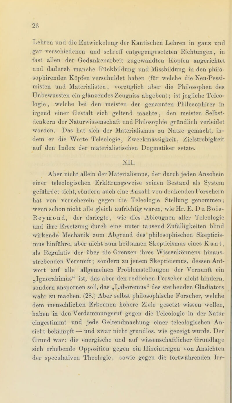 Lehren und die Entwicklung der Kantischen Lehren in ganz und gar verschiedenen und schroff entgegengesetzten Richtungen, in fast allen der Gedankenarbeit zugewandten Köpfen angerichtet und dadurch manche Rückbildung und Missbildung in den philo- sophirenden Köpfen verschuldet haben (für welche die Neu-Pessi- mistcn und Materialisten , vorzüglich aber die Philosophen des Unbewussten ein glänzendes Zeugniss abgeben); ist jegliche Teleo- logie, welche bei den meisten der genannten Pbilosophirer in irgend einer Gestalt sich geltend machte, den meisten Selbst- denkern der Naturwissenschaft und Philosophie gründlich verleidet worden. Das hat sich der Materialismus zu Nutze gemacht, in- dem er die Worte Teleologie, Zweckmässigkeit, Zielstrebigkeit auf den Index der materialistischen Dogmatiker setzte. XII. Aber nicht allein der Materialismus, der durch jeden Anschein einer teleologischen Erklärungsweise seinen Bestand als System gefährdet sieht, sondern auch eine Anzahl von denkenden Forschern hat von vorneherein gegen die Teleologie Stellung genommen; wenn schon nicht alle gleich aufrichtig waren, wie Hr. E. Du Bois- Reymond, der darlegte, wie dies Ableugnen aller Teleologie und ihre Ersetzung durch eine unter tausend Zufälligkeiten blind wirkende Mechanik zum Abgrund des philosophischen Skepticis- mus hinführe, aber nicht zum heilsamen Skepticismus eines Kant, als Regulativ der über die Grenzen ihres Wissenkönnens hinaus- strebenden Vernunft; sondern zu jenem Skepticismus, dessen Ant- wort auf alle allgemeinen Problemstellungen der Vernunft ein „Ignorabimus ist, das aber den redlichen Forscher nicht hindern, sondern anspornen soll, das „Laboremus des sterbenden Gladiators wahr zu machen. (28.) Aber selbst philosophische Forscher, welche dem menschlichen Erkennen höhere Ziele gesetzt wissen wollen, haben in den Verdammungsruf gegen die Teleologie in der Natur eingestimmt und jede Geltendmachung einer teleologischen An- sicht bekämpft — und zwar nicht grundlos, wie gezeigt wurde. Der Grund war: die energische und auf wissenschaftlicher Grundlage sich erhebende Opposition gegen ein Hineintragen von Ansichten der speculativen Theologie, sowie gegen die fortwährenden Irr-