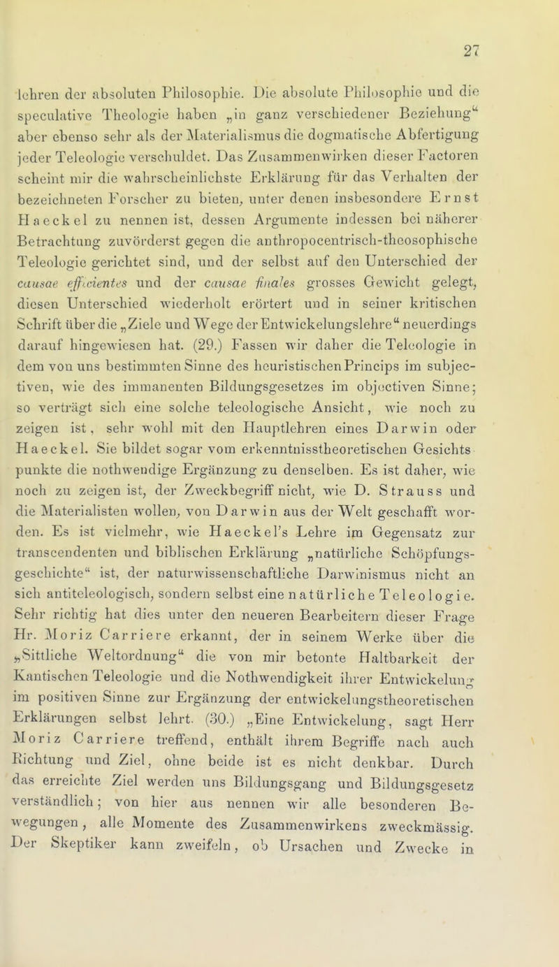 lehren der absoluten Philosophie. Die absolute Philosophie und die speculative Theologie haben „in ganz verschiedener Beziehung aber ebenso sehr als der Materialismus die dogmatische Abfertigung jeder Teleologie verschuldet. Das Zusammenwirken dieser Factoren scheint mir die wahrscheinlichste Erklärung für das Verhalten der bezeichneten Forscher zu bieten, unter denen insbesondere Ernst Haeckel zu nennen ist, dessen Argumente indessen bei näherer Betrachtung zuvörderst gegen die anthropocentrisch-theosophische Teleologie gerichtet sind, und der selbst auf den Unterschied der causae ejficientes und der causae finales grosses Gewicht gelegt, diesen Unterschied wiederholt erörtert und in seiner kritischen Schrift über die „Ziele und Wege der Entwicklungslehre neuerdings darauf hingewiesen hat. (29.) Fassen wir daher die Teleologie in dem von uns bestimmten Sinne des heuristischen Princips im subjec- tiven, wie des immanenten Bildungsgesetzes im objectiven Sinne; so verträgt sich eine solche teleologische Ansicht, wie noch zu zeigen ist, sehr wohl mit den Hauptlehren eines Darwin oder Haeckel. Sie bildet sogar vom erkenntnisstheoretischen Gesichts punkte die nothwendige Ergänzung zu denselben. Es ist daher, wie noch zu zeigen ist, der Zweckbegriff nicht, wie D. Strauss und die Materialisten wollen, von Darwin aus der Welt geschafft wor- den. Es ist vielmehr, wie Haeckel's Lehre im Gegensatz zur transcendenten und biblischen Erklärung „natürliche Schöpfungs- geschichte ist, der naturwissenschaftliche Darwinismus nicht an sich antiteleologisch, sondern selbst eine natürliche Teleologie. Sehr richtig hat dies unter den neueren Bearbeitern dieser Frage Hr. Moriz Carriere erkannt, der in seinem Werke über die j,Sittliche Weltordnung die von mir betonte Haltbarkeit der Kantischen Teleologie und die Nothwendigkeit ihrer Entwicklung im positiven Sinne zur Ergänzung der entwickelungstheoretischen Erklärungen selbst lehrt. (30.) „Eine Entwicklung, sagt Herr Moriz Carriere treffend, enthält ihrem Begriffe nach auch Richtung und Ziel, ohne beide ist es nicht denkbar. Durch das erreichte Ziel werden uns Bildungsgang und Bildungsgesetz verständlich; von hier aus nennen wir alle besonderen Be- wegungen, alle Momente des Zusammenwirkens zweckmässig. Der Skeptiker kann zweifeln, ob Ursachen und Zwecke in