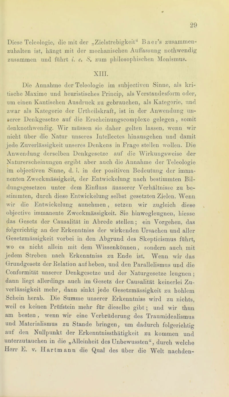 Diese Teleologie, die mit der „Zielstrebigkeit Baer's zusammen- zuhalten ist, hängt mit der mechanischen Auffassung nothwendig zusammen und führt i. e. 8, zum philosophischen Monismus. XIII. Die Annahme der Teleologie im subjectiven Sinne, als kri- tische Maxime und heuristisches Princip, als Verstandesform oder, um einen Kantischen Ausdruck zu gebrauchen, als Kategorie, und zwar als Kategorie der Urtheilskraft, ist in der Anwendung un- serer Denkgesetze auf die Erscheinungscomplexe gelegen , somit denknothwendig. Wir müssen sie daher gelten lassen, wenn wir nicht über die Natur unseres Intellectes hinausgehen und damit jede Zuverlässigkeit unseres Denkens in Frage stellen wollen. Die Anwendung derselben Denkgesetze auf die Wirkungsweise der Naturerscheinungen ergibt aber auch die Annahme der Teleologie im objectiven Sinne, d. i. in der positiven Bedeutung der imma- nenten Zweckmässigkeit, der Entwickelung nach bestimmten Bil- dungsgesetzen unter dem Einfluss äusserer Verhältnisse zu be- stimmten, durch diese Entwickelung selbst gesetzten Zielen. Wenn wir die Entwickelung annehmen , setzen wir zugleich diese objective immanente Zweckmässigkeit. Sie hinwegleugnen, hiesse das Gesetz der Causalität in Abrede stellen; ein Vorgehen, das folgerichtig an der Erkenntniss der wirkenden Ursachen und aller Gesetzmässigkeit vorbei in den Abgrund des Skepticismus führt, wo es nicht allein mit dem Wissenkönnen, sondern auch mit jedem Streben nach Erkenntniss zu Ende ist. Wenn wir das Grundgesetz der Relation auf heben, und den Parallelismus und die Conformität unserer Denkgesetze und der Naturgesetze leugnen; dann liegt allerdings auch im Gesetz der Causalität keinerlei Zu- verlässigkeit mehr, dann sinkt jede Gesetzmässigkeit zu hohlem Schein herab. Die Summe unserer Erkenntniss wird zu nichts, weil es keinen Prüfstein mehr für dieselbe gibt; und wir thun am besten , wenn wir eine Verbrüderung des Traumidealismus und Materialismus zu Stande bringen, um dadurch folgerichtig auf den Nullpunkt der Erkenntnissthätigkeit zu kommen und unterzutauchen in die „Alleinheit des Unbewussten, durch welche Herr E. v. Hartmann die Qual des über die Welt nachden-