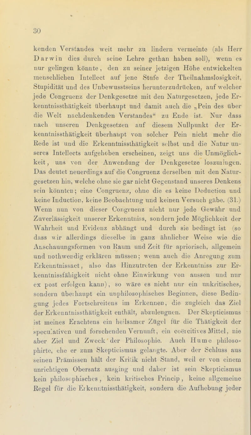 kenden Verstandes weit mehr zu lindern vermeinte (als Herr Darwin dies durch seine Lehre gethan haben soll), wenn es nur gelingen könnte , den zu seiner jetzigen Höhe entwickelten menschlichen Intellect auf jene Stufe der Theilnahmslosigkeit, Stupidität und des Unbewusstseins herunterzudrücken, auf welcher jede Congruenz der Denkgesetze mit den Naturgesetzen, jede Er- kenntnissthätigkeit überhaupt und damit auch die „Pein des über die Welt nachdenkenden Verstandes zu Ende ist. Nur dass nach unseren Denkgesetzen auf diesem Nullpunkt der Er- kenntnissthätigkeit überhaupt von solcher Pein nicht mehr die Rede ist und die Erkenntnissthätigkeit selbst und die Natur un- seres Intellects aufgehoben erscheinen, zeigt uns die Unmöglich- keit , uns von der Anwendung der Denkgesetze loszuiingen. Das deutet neuerdings auf die Congruenz derselben mit den Natur- gesetzen hin, welche ohne sie gar nicht Gegenstand unseres Denkens sein könnten; eine Congruenz, ohne die es keine Deduction und keine Incluction, keine Beobachtung und keinen Versuch gäbe. (31.) Wenn nun von dieser Congruenz nicht nur jede Gewähr und Zuverlässigkeit unserer Erkenntniss, sondern jede Möglichkeit der Wahrheit und Evidenz abhängt und durch sie bedingt ist (so dass wir allerdings dieselbe in ganz ähnlicher Weise wie die Anschauungsformen von Raum und Zeit für apriorisch, allgemein und nothwendig erklären müssen; wenn auch die Anregung zum Erkenntnissact, also das Hinzutreten der Erkenntniss zur Er- kenntnissfähigkeit nicht ohne Einwirkung von aussen und nur ex post erfolgen kann), so wäre es nicht nur ein unkritisches, sondern übeihaupt ein unphilosophisches Beginnen, diese Bedin- gung jedes Fortschreitens im Erkennen, die zugleich das Ziel der Erkenntnissthätigkeit enthält, abzuleugnen. Der Skepticismus ist meines Erachtens ein heilsamer Zügel für die Thätigkeit der specu'.ativen und forschenden Vernunft, ein coeicitives Mittel, nie aber Ziel und Zweck der Philosophie. Auch Hume philoso- phirte, ehe er zum Skepticismus gelangte. Aber der Schluss aus seinen Prämissen hält der Kritik nicht Stand, weil er von einem unrichtigen Obersatz ausging und daher ist sein Skepticismus kein philosophisches , kein kritisches Princip , keine allgemeine Regel für die Ei kenntnissthätigkeit, sondern die Aufhebung jeder