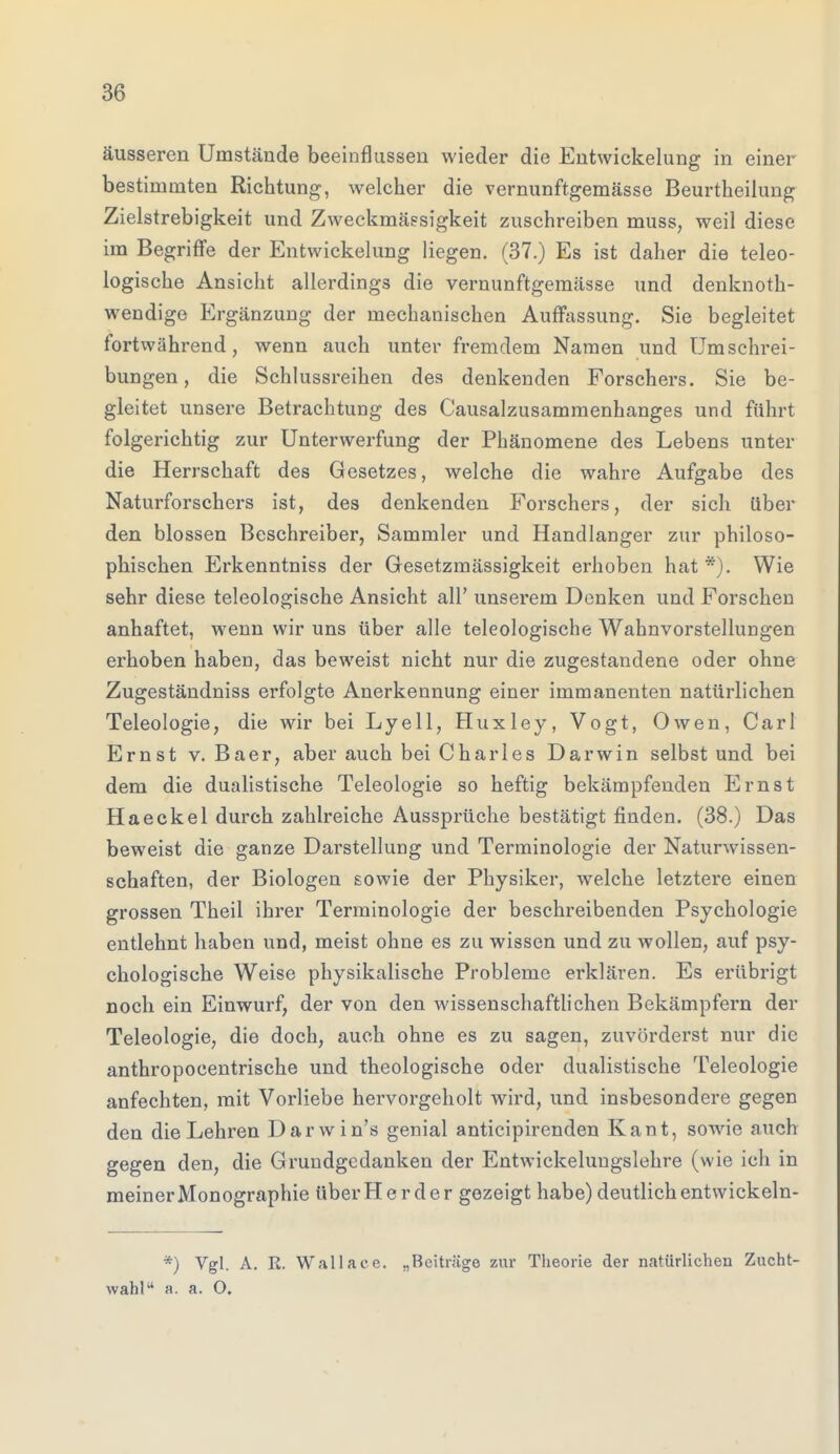 äusseren Umstände beeinflussen wieder die Entwicklung in einer bestimmten Richtung, welcher die vernunftgemässe Beurtheilung Zielstrebigkeit und Zweckmässigkeit zuschreiben muss, weil diese im Begriffe der Entwicklung liegen. (37.) Es ist daher die teleo- logische Ansicht allerdings die vernunftgemässe und denknoth- wendige Ergänzung der mechanischen Auffassung. Sie begleitet fortwährend, wenn auch unter fremdem Namen und Umschrei- bungen, die Schlussreihen des denkenden Forschers. Sie be- gleitet unsere Betrachtung des Causalzusammenhanges und fuhrt folgerichtig zur Unterwerfung der Phänomene des Lebens unter die Herrschaft des Gesetzes, welche die wahre Aufgabe des Naturforschers ist, des denkenden Forschers, der sich über den blossen Beschreibe^ Sammler und Handlanger zur philoso- phischen Erkenntniss der Gesetzmässigkeit erhoben hat*). Wie sehr diese teleologische Ansicht all' unserem Denken und Forschen anhaftet, wenn wir uns über alle teleologische Wahnvorstellungen erhoben haben, das beweist nicht nur die zugestandene oder ohne Zugeständniss erfolgte Anerkennung einer immanenten natürlichen Teleologie, die wir bei Lyell, Huxley, Vogt, Owen, Carl Ernst v. Baer, aber auch bei Charles Darwin selbst und bei dem die dualistische Teleologie so heftig bekämpfenden Ernst Haeckel durch zahlreiche Aussprüche bestätigt finden. (38.) Das beweist die ganze Darstellung und Terminologie der Naturwissen- schaften, der Biologen sowie der Physiker, welche letztere einen grossen Theil ihrer Terminologie der beschreibenden Psychologie entlehnt haben und, meist ohne es zu wissen und zu wollen, auf psy- chologische Weise physikalische Probleme erklären. Es erübrigt noch ein Einwurf, der von den wissenschaftlichen Bekämpfern der Teleologie, die doch, auch ohne es zu sagen, zuvörderst nur die anthropocentrische und theologische oder dualistische Teleologie anfechten, mit Vorliebe hervorgeholt wird, und insbesondere gegen den die Lehren Darwin's genial antieipirenden Kant, sowie auch gegen den, die Grundgedanken der Entwickelungslehre (wie ich in meiner Monographie überHerder gezeigt habe) deutlich entwickeln- *) Vgl. A. K. Wallaee. „Beiträge zur Theorie der natürlichen Zucht- wahl a. a. O.