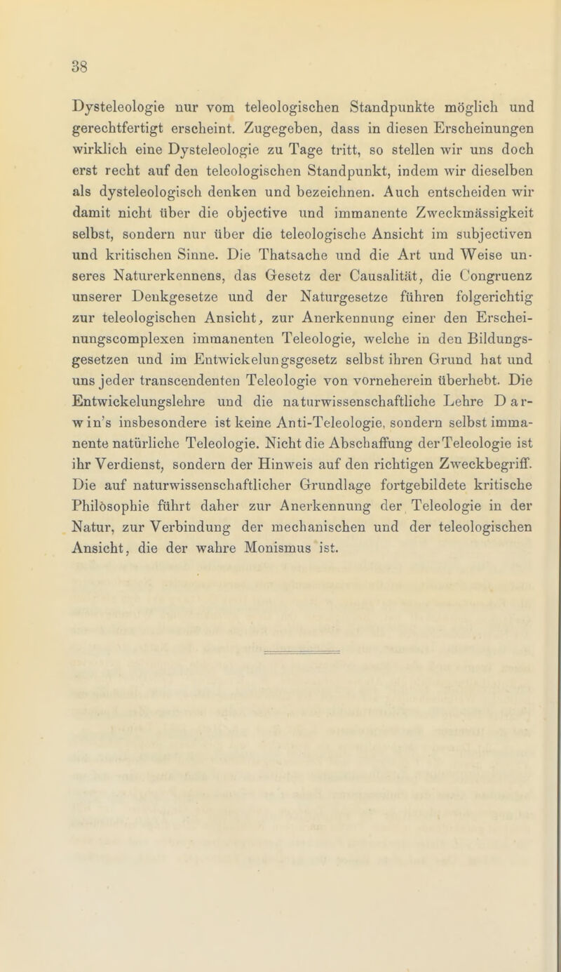 Dysteleologie nur vom teleologischen Standpunkte möglich und gerechtfertigt erscheint. Zugegeben, dass in diesen Erscheinungen wirklich eine Dysteleologie zu Tage tritt, so stellen wir uns doch erst recht auf den teleologischen Standpunkt, indem wir dieselben als dysteleologisch denken und bezeichnen. Auch entscheiden wir damit nicht über die objective und immanente Zweckmässigkeit selbst, sondern nur über die teleologische Ansicht im subjectiven und kritischen Sinne. Die Thatsache und die Art und Weise un- seres Naturerkennens, das Gesetz der Causalität, die Congruenz unserer Denkgesetze und der Naturgesetze führen folgerichtig zur teleologischen Ansicht, zur Anerkennung einer den Erschei- nungscomplexen immanenten Teleologie, welche in den Bildungs- gesetzen und im Entwicklungsgesetz selbst ihren Grund hat und uns jeder transcendenten Teleologie von vorneherein überhebt. Die Entwicklungslehre und die naturwissenschaftliche Lehre Dar- win's insbesondere ist keine Anti-Teleologie, sondern selbst imma- nente natürliche Teleologie. Nicht die Abschaffung derTeleologie ist ihr Verdienst, sondern der Hinweis auf den richtigen Zweckbegriff. Die auf naturwissenschaftlicher Grundlage fortgebildete kritische Philosophie führt daher zur Anerkennung der Teleologie in der Natur, zur Verbindung der mechanischen und der teleologischen Ansicht, die der wahre Monismus ist.