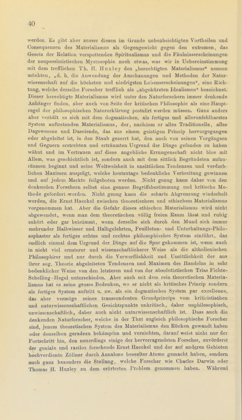 werden. Es gibt aber ausser diesen im Grunde unbeabsichtigten Vortheilen und Consequenzen des Materialismus als Gegengewicht gegen den extremen, das Gesetz der Relation verspottenden Spiritualismus und die Fäulnisserscheinungen der neupessimistischen Mystosophie noch etwas, was wir in Uebereinstimmung mit dem trefflichen Th. H, Huxley den „berechtigten Materialismus nennen möchten, „d. h. die Anwendung der Anschauungen und Methoden der Natur- wissenschaft auf die höchsten und niedrigsten Lebenserscheinungen, eine Rich- tung, welche derselbe Forscher trefflich als „abgekürzten Idealismus bezeichnet. Dieser berechtigte Materialismus wird unter den Naturforschern immer denkende Anhänger finden, aber auch von Seite der kritischen Philosophie als eine Haupt- regel der philosophischen Naturerklärung postulirt werden müssen. Ganz anders aber verhält es sich mit dem dogmatischen, als fertiges und allerunfehlbarstes System auftretenden Materialismus, der, nachdem er alles Traditionelle, alles Dagewesene und Daseiende, das aus einem geistigen Princip hervorgegangen oder abgeleitet ist, in den Staub gezerrt hat, den auch von seinen Vorgängern und Gegnern erstrebten und erträumten Urgrund der Dinge gefunden zu haben wähnt und im Vertrauen auf diese angebliche Errungenschaft nicht blos mit Allem, was geschichtlich ist, sondern auch mit dem sittlich Begründeten aufzu- räumen beginnt und seine Weltweisheit in unsittlichen Tendenzen und verderb- lichen Maximen ausprägt, welche heutzutage bedenkliche Verbreitung gewinnen und auf jedem Markte feilgeboten werden. Nicht genug kann daher von den denkenden Forschern selbst eine genaue Begriffsbestimmung und kritische Me- thode gefordert werden. Nicht genug kann die scharfe Abgrenzung wiederholt werden, die Ernst Haeckel zwischen theoretischem und ethischem Materialismus vorgenommen hat. Aber die Gefahr dieses ethischen Materialismus wird nicht abgewendet, wenn man dem theoretischen völlig freien Raum lässt und ruhig- zuhört oder gar beistimmt, wenn derselbe sich durch den Mund sich immer mehrender Halbwisser und Halbgelehrten, Feuilleton- und Unterhaltungs-Philo- sophaster als fertiges echtes und rechtes philosophisches System einführt, das endlich einmal dem Urgrund der Dinge auf die Spur gekommen ist, wenn auch in nicht viel ernsterer und wissenschaftlicherer Weise als die althellenischen Philosophirer und nur durch die Verwerflichkeit und Unsittlichkeit der aus ihrer sog. Theorie abgeleiteten Tendenzen und Maximen des Handelns in sehr bedenklicher Weise von den letzteren und von der absolutistischen Trias Fichte- Schelling-Hegel unterschieden. Aber auch mit dem rein theoretischen Materia- lismus hat es seine grosse Bedenken, wo er nicht als kritisches Princip sondern als fertiges System auftritt u. zw. als ein dogmatisches System par excellence. das aber vermöge seines transcendenten Grundprincips vom kriticistischen und naturwissenschaftlichen Gesichtspunkte unkritisch, daher unphilosophisch, unwissenschaftlich, daher auch nicht naturwissenschaftlich ist. Dass auch die denkenden Naturforscher, welche in der That zugleich philosophische Forscher sind, jenem theoretischen System des Materialismus den Rücken gewandt haben oder denselben geradezu bekämpfen und vernichten, darauf weist nicht nur der Fortschritt hin, den neuerdings einige der hervorragendsten Forscher, zuvörderst der geniale und rastlos forschende Ernst Haeckel und der auf anderen Gebieten hochverdiente Zöllner durch Annahme beseelter Atome gemacht haben, sondern auch ganz besonders die Stellung, welche Forscher wie Charles Darwin oder Thomas H. Huxley zu dem erörterten Problem genommen haben. Während