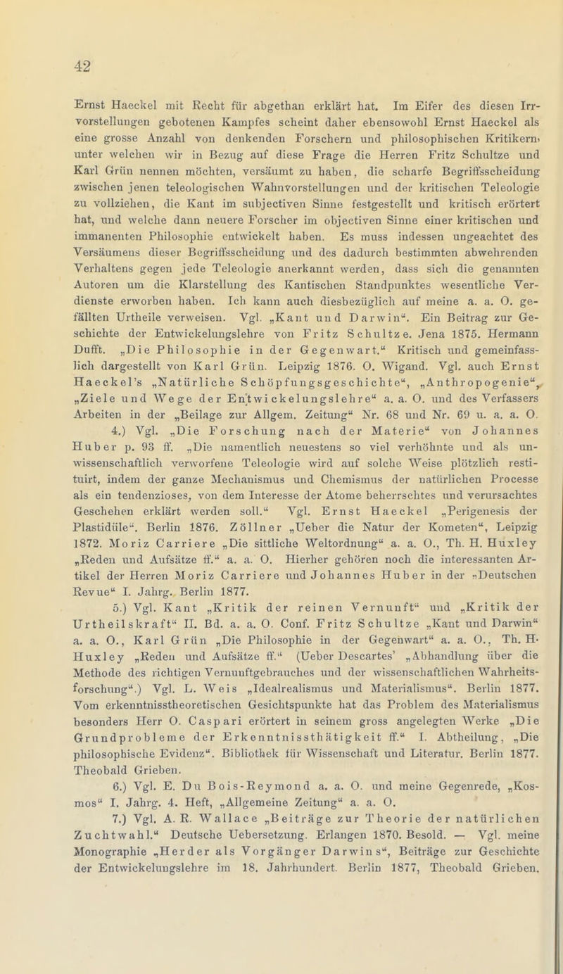 Ernst Haeckel mit Recht für abgethan erklärt hat. Im Eifer des diesen Irr- vorstellungen gebotenen Kampfes scheint daher ebensowohl Ernst Haeckel als eine grosse Anzahl von denkenden Forschern und philosophischen Kritikern» unter welchen wir in Bezug auf diese Frage die Herren Fritz Schultze und Karl Grün nennen möchten, versäumt zu haben, die scharfe Begriffsscheidung zwischen jenen teleologischen Wahnvorstellungen und der kritischen Teleologie zu vollziehen, die Kant im subjectiven Sinne festgestellt und kritisch erörtert hat, und welche dann neuere Forscher im objectiven Sinne einer kritischen und immanenten Philosophie entwickelt haben. Es muss indessen ungeachtet des Versäumens dieser Begriffsscheidung und des dadurch bestimmten abwehrenden Verhaltens gegen jede Teleologie anerkannt werden, dass sich die genannten Autoren um die Klarstellung des Kantischen Standpunktes wesentliche Ver- dienste erworben haben. Ich kann auch diesbezüglich auf meine a. a. O. ge- fällten Urtheile verweisen. Vgl. „Kant und Darwin. Ein Beitrag zur Ge- schichte der Entwickelungslehre von Fritz Schultze. Jena 1875. Hermann Dufft. „Die Philosophie in der Gegenwart. Kritisch und gemeinfass- Jich dargestellt von Karl Grün. Leipzig 1876. O. Wigand. Vgl. auch Ernst Haeckel's „Natürliche Schöpfungsgeschichte, „Anthropogenie, „Ziele und Wege der En'twi ckelungslehre a. a. O. und des Verfassers Arbeiten in der „Beilage zur Allgem. Zeitung Nr. 68 und Nr. 69 u. a. a. O. 4. ) Vgl. „Die Forschung nach der Materie von Johannes Hub er p. 93 ff. „Die namentlich neuestens so viel verhöhnte und als un- wissenschaftlich verworfene Teleologie wird auf solche Weise plötzlich resti- tuirt, indem der ganze Mechauismus und Chemismus der natürlichen Processe als ein tendenziöses, von dem Interesse der Atome beherrschtes und verursachtes Geschehen erklärt werden soll. Vgl. Ernst Haeckel „Perigenesis der Plastidüle-'. Berlin 1876. Zöllner „Ueber die Natur der Kometen, Leipzig 1872. Moriz Carriere „Die sittliche Weltordnung a. a. O., Th. H. Huxley „Reden und Aufsätze ff. a. ä. O. Hierher gehören noch die interessanten Ar- tikel der Herren Moriz Carriere und Johannes Huber in der »Deutschen Revue I. Jahrg. Berlin 1877. 5. ) Vgl. Kant „Kritik der reinen Vernunft und „Kritik der Urtheilskraft II. Bd. a. a. 0. Conf. Fritz Schultze „Kant und Darwin a. a. O., Karl Grün „Die Philosophie in der Gegenwart a. a. O.. Th. H- Huxley „Reden und Aufsätze ff. (Ueber Descartes' „Abhandlung über die Methode des richtigen Vernuuftgebrauches und der wissenschaftlichen Wahrheits- forschung.) Vgl. L. Weis „Idealrealismus und Materialismus. Berlin 1877. Vom erkenntnisstheoretischen Gesichtspunkte hat das Problem des Materialismus besonders Herr O. Caspari erörtert in seinem gross angelegten Werke „Die Grundprobleme der Erkenntnissthätigkeit ff. I. Abtheilung, „Die philosophische Evidenz. Bibliothek für Wissenschaft und Literatur. Berlin 1877. Theobald Grieben. 6. ) Vgl. E. Du Bois-Reymond a. a. O. und meine Gegenrede, „Kos- mos I. Jahrg. 4. Heft, „Allgemeine Zeitung a. a. O. 7. ) Vgl. A. R. Wallace „Beiträge zur Theorie der natürlichen Zuchtwahl. Deutsche Uebersetzung. Erlangen 1870. Besold. — Vgl. meine Monographie „Herder als Vorgänger Darwins, Beiträge zur Geschichte der Entwickelungslehre im 18. Jahrhundert. Berlin 1877, Theobald Grieben.