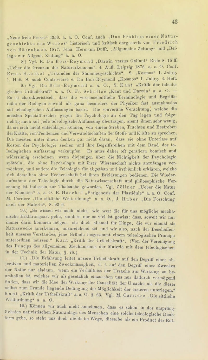 „Neue freie Presse 4358. a. a. 0. Conf. auch „Das Problem einer Natur- geschichte des Weibes historisch und kritisch dargestellt von Friedrich von Bärenbacb. 1S77. Jena. Hernvinn Duflft. „Allgemeine Zeitung und „Bei- lage zur Allgern. Zeitung a. a. O. 8. ) Vgl. E. Du Bois-Reymond „Darwin versus Galiani Rede S. 15 ff. ..Ueber die Grenzen des Naturerkennens. 4. Aufl. Leipzig 1876. a. a. O. Conf. Ernst Haeckel „Urkunden der Stammesgeschichte. S. „Kosmos I. Jahrg. 1. Heft. S. auch Controverse c. Du Bois-Reymond „Kosmos I. Jahrg. 4. Heft. 9. ) Vgl. Du Bois-Reymond a. a. O., S. Kant „Kritik der teleolo- gischen Urteilskraft a. a. 0., Fr. Schultze „Kant und Darwin a. a. O. — Es ist charakteristisch, dass die wissenschaftliche Terminologie und Begriffs- leihe der Biologen sowohl als ganz besonders der Physiker fast ausnahmslos auf teleologischen Auffassungen basirt. Die souveräne Verachtung, welche die meisten Specialforscher gegen die Psychologie an den Tag legen und folge- richtig auch auf jede teleologische Auffassung übertragen, ziemt ihnen sehr wenig, da sie sich nicht entschlagen können, von einem Streben, Trachten und Bestreben der Kräfte, von Tendenzen und Verwandtschaften der Stoffe undKräfte zu sprechen. Die meisten unter ihnen denken gar nicht daran, dass sie ohne Unterlass auf Kosten der Psychologie zechen und ihre Begriffsreihen mit dem Band der te- leologischen Auffassung verknüpfen. Es muss daher oft geradezu komisch und widersinnig erscheinen, wenn diejenigen über die Nichtigkeit der Psychologie spötteln , die ohne Psychologie mit ihrer Wissenschaft nichts anzufangen ver- möchten, und andere die Teleologie für abgethan und irrthümlich erklären, welche sich derselben ohne Rechenschaft bei ihren Erklärungen bedienen. Die Wieder- aufnahme der Teleologie durch die Naturwissenschaft und philosophische For- schung ist indessen zur Thatsache geworden. Vgl. Zöllner „Ueber die Natur der Kometen a. a. O. E. Haeckel „Perigenesis der Plastidule a. a. O. Conf. M. Carriere „Die sittliche Weltordnung a. a. O., J. Hub er „Die Forschung nach der Materie, S. 93 ff. 10. ) „So wissen wir noch nicht, wie weit die für uns mögliche mecha- nische Erklärungsart gehe, sondern nur soviel ist gewiss: dass, soweit wir nur immer darin kommen mögen, sie doch allemal für Dinge, die wir einmal als Naturzwecke anerkennen, unzureichend sei und wir also, nach der Beschaffen- heit unseres Verstandes, jene Gründe insgesammt einem teleologischen Principe unterordnen müssen. Kant „Kritik der Urtheilskraft. (Von der Vereinigung des Princips des allgemeinen Mechanismus der Materie mit dem teleologischen in der Technik der Natur, §. 78.) 11. ) „Die Erfahrung leitet unsere Urtheilskraft auf den Begriff einer ob- jectiven und materiellen Zweckmässigkeit, d. i. auf den Begriff eines Zweckes der Natur nur alsdann, wenn ein Veihältniss der Ursache zur Wirkung zu be- urtheilen ist, welches wir als gesetzlich einzusehen uns nur dadurch vermögend finden, dass wir die Idee der Wirkung der Causalität der Ursache als die dieser selbst zum Grunde liegende Bedingung der Möglichkeit der ersteren unterlegen. Kant „Kritik der Urtheilskraft a. a. O. §. 63. Vgl. M. Carriere „Die sittliche Weltordnung a. a. 0. 12. ) Können wir auch nicht annehmen, dass es schon in der ursprüng- lichsten nativistischen Naturanlage des Menschen eine solche teleologische Denk- form gebe, so steht uns doch nichts im Wege, dieselbe als ein Product der Ent-