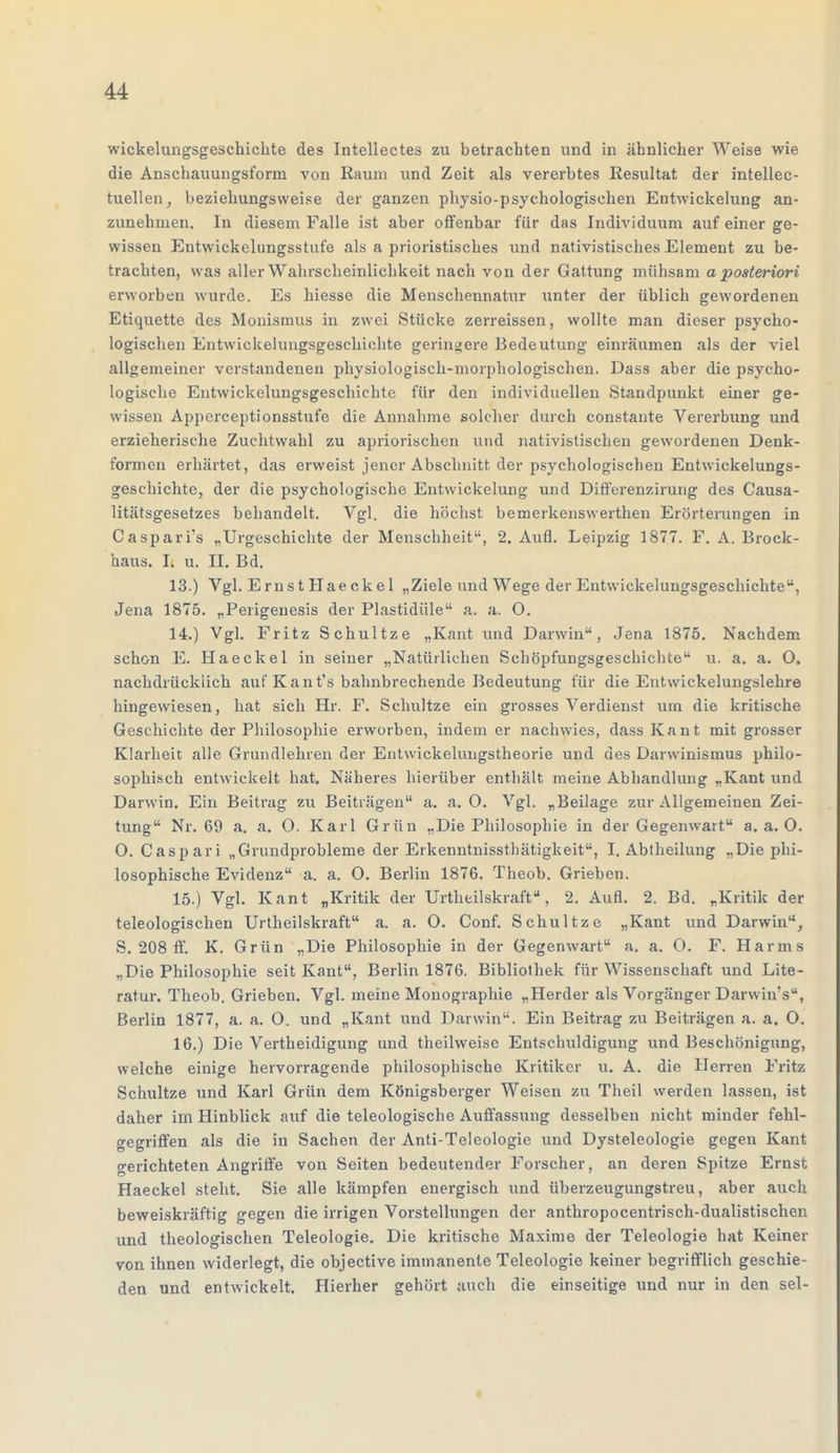 wickelungsgeschichte des Intellectes zu betrachten und in ähnlicher Weise wie die Anschauungsform von Raum und Zeit als vererbtes Resultat der intellec- tuellen, beziehungsweise der ganzen physio-psyehologisehen Entwickelung an- zunehmen. In diesem Falle ist aber offenbar für das Individuum auf einer ge- wissen Entwickelungsstufe als a prioristisches und nativistisches Element zu be- trachten, was aller Wahrscheinlichkeit nach von der Gattung mühsam a posteriori erworben wurde. Es hiesse die Menschennatur unter der üblich gewordenen Etiquette des Monismus in zwei Stücke zerreissen, wollte man dieser psycho- logischen Entwickelungsgeschichte geringere Bedeutung einräumen als der viel allgemeiner verstandenen physiologisch-morphologischen. Dass aber die psycho- logische Entwickelungsgeschichte für den individuellen Standpunkt einer ge- wissen Apperceptionsstufe die Annahme solcher durch constante Vererbung und erzieherische Zuchtwahl zu apriorischen und nativistischen gewordenen Denk- formen erhärtet, das erweist jener Abschnitt der psychologischen Entwickelungs- geschichte, der die psychologische Entwickelung und Differenzirung des Causa- litätsgesetzes behandelt. Vgl. die höchst bemerkenswerthen Erörterungen in Caspari's „Urgeschichte der Menschheit, 2. Aufl. Leipzig 1877. F. A. Brock- haus. I. u. II. Bd. 13. ) Vgl. Ernst Haeckel „Ziele und Wege der Entwickelungsgeschichte, Jena 1875. „Perigenesis der Plastidüle a. a. O. 14. ) Vgl. Fritz Schultze „Kant und Darwin, Jena 1875. Nachdem schon E. Haeckel in seiner „Natürlichen Schöpfungsgeschichte u. a. a. O. nachdrücklich aufKant's bahnbrechende Bedeutung für die Entwicklungslehre hingewiesen, hat sich Hr. F. Schultze ein grosses Verdienst um die kritische Geschichte der Philosophie erworben, indem er nachwies, dass Kant mit grosser Klarheit alle Grundlehren der Entwickelungstheorie und des Darwinismus philo- sophisch entwickelt hat. Näheres hierüber enthält meine Abhandlung „Kant und Darwin. Ein Beitrag zu Beiträgen a. a. O. Vgl. „Beilage zur Allgemeinen Zei- tung Nr. 69 a. a. O. Karl Grün „Die Philosophie in der Gegenwart a.a.O. O. Caspari „Grundprobleme der Erkenntnissthätigkeit, I. Abtheilung „Die phi- losophische Evidenz a. a. O. Berlin 1876. Theob. Grieben. 15. ) Vgl. Kant „Kritik der Urtheilskraft, 2. Aufl. 2. Bd. „Kritik der teleologischen Urtheilskraft a. a. O. Conf. Schultze „Kant und Darwin, S. 208 ff. K. Grün „Die Philosophie in der Gegenwart a. a. O. F. Harms „Die Philosophie seit Kant, Berlin 1876. Bibliothek für Wissenschaft und Lite- ratur. Theob. Grieben. Vgl. meine Monographie „Herder als Vorgänger Darwins, Berlin 1877, a. a. O. und „Kant und Darwin. Ein Beitrag zu Beiträgen a. a. O. 16. ) Die Vertheidigung und theilweise Entschuldigung und Beschönigung, welche einige hervorragende philosophische Kritiker u. A. die Herren Fritz Schultze und Karl Grün dem Königsberger Weisen zu Theil werden lassen, ist daher im Hinblick auf die teleologische Auffassung desselben nicht minder fehl- gegriffen als die in Sachen der Anti-Teleologie und Dysteleologie gegen Kant gerichteten Angriffe von Seiten bedeutender Forscher, an deren Spitze Ernst Haeckel steht. Sie alle kämpfen energisch und überzeugungstreu, aber auch beweiskräftig gegen die irrigen Vorstellungen der anthropocentrisch-dualistischen und theologischen Teleologie. Die kritische Maxime der Teleologie hat Keiner von ihnen widerlegt, die objective immanente Teleologie keiner begrifflich geschie- den und entwickelt. Hierher gehört auch die einseitige und nur in den sei-