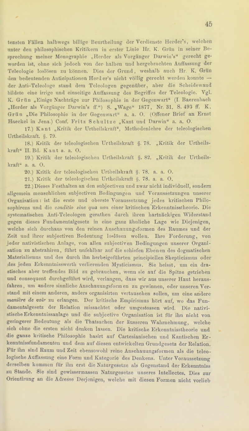 tensten Fällen halbwegs billige Beurtheilung der Verdienste Herder's, welchen nnter den philosophischen Kritikern in erster Linie Hr. K. Grün in seiner Be- sprechung meiner Monographie „Herder als Vorgänger Darwin's gerecht ge- worden ist, ohne sich jedoch von der- halben und hergebrachten Auflassung der Teleologie loslösen zu können. Dies der Grund, weshalb auch Hr. K. Grün den bedeutenden Anticipationen Herder's nicht völlig gerecht werden konnte — der Anti-Teleologe stand dem Teleologen gegenüber, aber die Scheidewand bildete eine irrige und einseitige Auffassung des Begriffes der Teleologie. Vgl. K. Grün „Einige Nachträge zur Philosophie in der Gegenwart (I. Baerenbach „Herder als Vorgänger Darwin's ff.w) S. „Wage 1877, Nr. 31. S. 493 ff. K. Grün „Die Philosophie in der Gegenwart a. a. 0. (Offener Brief an Ernst Haeckel in Jena.) Conf. Fritz Schultze „Kant und Darwin a. a. 0. 17. ) Kant „Kritik der Urtheilskraft, Methodenlehre der teleologischen Urtheilskraft. §. 79. 18. ) Kritik der teleologischen Urtheilskraft §. 78. „Kritik der Urtheils- kraft II. Bd. Kant a. a. O. 19. ) Kritik der teleologischen Urtheilskraft §. 82. „Kritik der Urtheils- kraft a. a. O. 20. ) Kritik der teleologischen Urtheilskraft §. 78. a. a. O. 21. ) Kritik der teleologischen Urtheilskraft §. 78. a. a. O. 22. ) Dieses Festhalten an den subjectiven und zwar nicht individuell, sondern allgemein menschlichen subjectiven Bedingungen und Voraussetzungen unserer Organisation : ist die erste und oberste Voraussetzung jedes kritischen Pbilo- sophirens und die conditio sine qua non einer kritischen Erkenntnisstheorie. Die systematischen Anti-Teleologen gerathen durch ihren hartnäckigen Widerstand gegen dieses Fundamentalgesetz in eine ganz ähnliche Lage wie Diejenigen, welche sich durchaus von den reinen Anschauungsformen des Raumes und der Zeit und ihrer subjectiven Bedeutung loslösen wollen. Ihre Forderung, von jeder nativistischen Anlage, von allen subjectiven Bedingungen unserer Organi- sation zu abstrahiren, führt unfehlbar auf die schiefen Ebenen des dogmatischen Materialismus und des durch ihn herbeigeführten principiellen Skepticismus oder des jeden Erkenntnisswerth verlierenden Mysticismus. Sie heisst, uni ein dra- stisches aber treffendes Bild zu gebrauchen, wenn sie auf die Spitze getrieben und consequent durchgeführt wird, verlangen, dass wir aus unserer Haut heraus- fahren, um andere sinnliche Anschauungsfonn en Zugewinnen, oder unseren Ver- stand mit einem anderen, anders organisirten vertauschen sollen, um eine andere maniere de wir zu erlangen. Der kritische Empirismus hört auf, wo das Fun- damentalgesetz der Relation missachtet oder umgestossen wird. Die nazi- stische Erkenntnissanlage und die subjective Organisation ist für ihn nicht von geringerer Bedeutung als die Thatsachen der äusseren Wahrnehmung, welche sich ohne die ersten nicht denken lassen. Die kritische Erkenntnisstheorie und die ganze kritische Philosophie basirt auf Cartesianischen und Kantischen Er- kenntnissfundamenten und dem auf diesen entwickelten Grundgesetz der Relation. Für ihn sind Raum und Zeit ebensowohl reine Anschauungsformen als die teleo- logische Auffassung eine Form und Kategorie des Denkens. Unter Voraussetzung derselben kommen für ihn erst die Naturgesetze als Gegenstand der Erkenntniss zu Stande. Sie sind gewissermassen Naturgesetze unseres Intellectes. Dies zur Orientirung an die Adresse Derjenigen, welche mit diesen Formen nicht vorlieb