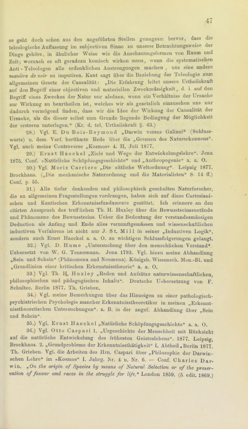 so geht doch schon aus den angeführten Stellen genugsam hervor, dass die teleologische Auffassung iin suhjectiven Sinne zu unserer Betrachtungsweise der Dinge gehöre, in ähnlicher Weise wie die Anschauungsformen von Raum und Zeit; womach es oft geradezu komisch wirken muss, wenn die systematischen Anti - Teleologeu alle erdenklichen Anstrengungen machen , uns eine andere vmniere de voir zu imputiren. Kant sagt über die Beziehung der Teleologie zum allgemeinen Gesetz der Causalität: „Die Erfahrung leitet unsere Urtheilskraft auf den Begriff einer objectiven und materiellen Zweckmässigkeit, d. i. auf den Begriff eines Zweckes der Natur nur alsdann, wenn ein Verhältniss der Ursache zur Wirkung zu beurtheilen ist, welches wir als gesetzlich einzusehen uns nur dadurch vermögend rinden, dass wir die Idee der Wirkung der Causalität der Ursache, als die dieser selbst zum Grunde liegende Bedingung der Möglichkeit der ersteren unterlegen. (Kr. d. tel. Urtheilskrafc §. 63.) 28. ) Vgl. E. Du Bois-Reymond „Darwin versus Galiani (Schluss- worte) u. dess. Verf. berühmte Rede über die „Grenzen des Naturerkennens. Vgl. auch meine Controverse „Kosmos« 4. H. Juli 1877. 29. ) Ernst Haeckel „Ziele und Wege der Entwicklungslehre. Jena 1875. Conf. »Natürliche Schöpfungsgeschichte und „ Anthropogenie a. a. O. 30. ) Vgl. Moriz Carriere „Die sittliche Weltordnung. Leipzig 1877'. Brockhaus. („Die mechanische Naturordnung und die Materialisten S. 14 ff.) Conf. p. 55. 31. ) Alle tiefer denkenden und philosophisch geschulten Naturforscher, die zu allgemeinen Fragestellungen vordrangen, haben sich auf diese Cartesiaui- schen und Kantischen Erkenntnissfundamente gestützt. Ich erinnere an den citirten Ausspruch des trefflichen Th. H. Huxley über die Bewusstseinszustände und Phänomene des Bewusstseius. Ueber die Bedeutung der verstandesmässigen Deductiou als Anfang und Ende alles vernunftgemässen und wissenschaftlichen inductiven Verfahrens ist nicht nur J. St. Mi 11 in seiner „Inductiven Logik, sondern auch Ernst Haeckel a. a. O. zu wichtigen Schlussfolgerungen gelangt. 32.j Vgl. D. Hume „Untersuchung über den menschlichen Verstand. Uebersetzt von W. G. Tennemann. Jena 1793. Vgl. hiezu meine Abhandlung „Sein und Schein (Phänomena und Noumena). Königsb. Wissensch. Mon.-Bl. und „Grundlinien einer kritischen Erkenntnisstheorie a. a. O. 33. ) Vgl. Th H. Huxley „Reden und Aufsätze naturwissenschaftlichen, philosophischen und pädagogischen Inhalts. Deutsche Uebersetzung von F. Schultze. Berlin 1877. Th. Grieben. 34. ) Vgl. meine Bemerkungen über das Hinneigen zu einer pathologisch- psychiatrischen Psychologie mancher Erkenntnisstheoretiker in meinen .,Erkennt- nisstheoretischen Untersuchungen, z. B. in der angef. Abhandlung über „Sein und Schein. 35. ) Vgl. Ernst Haeckel „Natürliche Schöpfungsgeschichte a. a. O. 36. ) Vgl. Otto Caspari 1. „Urgeschichte der Menschheit mit Rücksicht auf die natürliche Entwickelung des frühesten Geisteslebens. 1877. Leipzig, Brockhaus. 2. „Grundprobleme der Erkenntnissthätigkeit I. Abtheil. Berlin 1877. Th. Grieben. Vgl. die Arbeiten des Hrn. Caspari über „Philosophie der Darwin- schen Lehre im »Kosmos I. Jahrg. Nr. 4 u. Nr. 6. — Couf. Charles Dar- win. „ On the origin of Speeles by means of Natural Selection or of the preser- vation of favour and races in the struggle for li/e.u London 1859. (5. edit. 1869 )