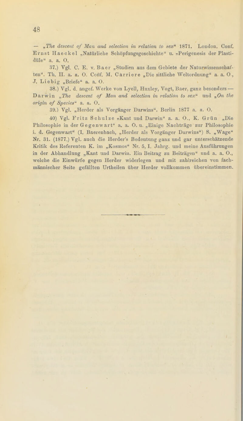 — „The descent of Man and selection in relation to sexu 1871. London. Conf. Ernst Haeckel „Natürliche Schöpfungsgeschichte u. nPerigenesis der Plasti- düle a. a. O. 37. ) Vgl. C. E. v. Baer „Studien aus dem Gebiete der Naturwissenschaf- ten. Th. II. a. a. O. Conf. M. Carriere „Die sittliche Weltordnung a. a. O , J. Liebig „Briefe a. a. 0. 38. ) Vgl. d. angef. Werke von Lyell, Huxley, Vogt, Baer, ganz besonders — Darwin ,,The descent of Man and selection in relation to se.vu und „On the origin of Species a. a. O. 39. ) Vgl. „Herder als Vorgänger Darwins. Berlin 1877 a. a. O. 40) Vgl. Fritz Schulze »Kant und Darwin a. a. O., K. Grün „Die Philosophie in der Gegenwart a. a. 0. u. „Einige Nachträge zur Philosophie i. d. Gegenwart (I. Baerenbach, „Herder als Vorgänger Darwins) S. „Wage Nr. 31. (1877.) Vgl. auch die Herder's Bedeutung ganz und gar unterschätzende Kritik des Referenten K. im „Kosmos Nr. 5, I. Jahrg. und meine Ausführungen in der Abhandlung „Kant und Darwin. Ein Beitrag zu Beiträgen und a. a. O., welche die Einwürfe gegen Herder widerlegen und mit zahlreichen von fach- männischer Seite gefällten Urtheilen über Herder vollkommen übereinstimmen.
