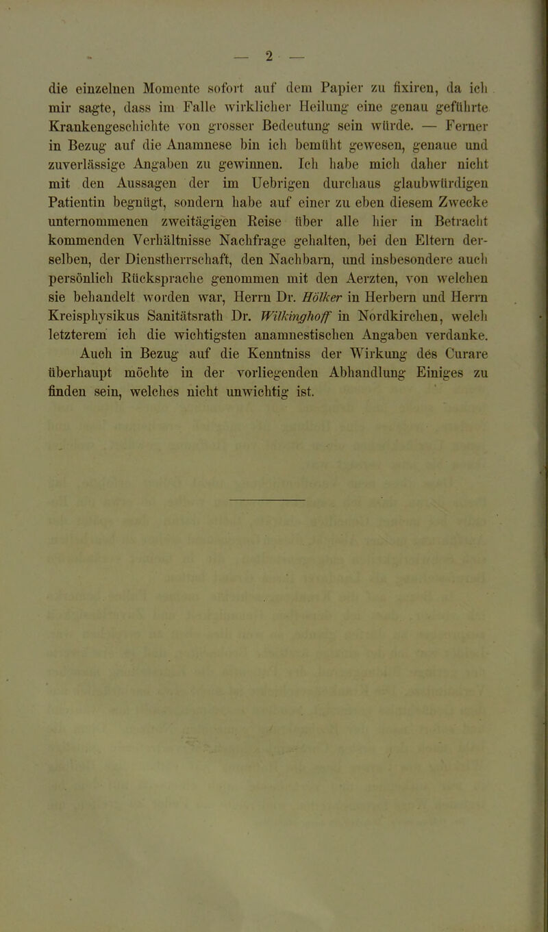 die einzelnen Momente sofoit auf dem Papier zu fixiren, da icli mir sagte, dass im Falle wirklicher Heilung- eine genau gefülirte Krankengeseliichte von grosser Bedeutung sein würde. — Ferner in Bezug auf die Anamnese bin ich bemüht gewesen, genaue und zuverlässige Angaben zu gewinnen. Ich habe mich daher nicht mit den Aussagen der im Uebrigen durchaus glaubwürdigen Patientin begnügt, sondern habe auf einer zu eben diesem Zwecke unternommenen zweitägigen Eeise über alle hier in Betracht kommenden Verhältnisse Nachfrage gehalten, bei den Eltern der- selben, der Dienstherrschaft, den Nachbarn, und insbesondere aucli persönlich Kückspraclie genommen mit den Aerzten, von welchen sie behandelt worden war, Herrn Dr. Hölker in Herbern und Herrn Kreisphysikus Sanitätsrath Dr, Wilkinghoff in Nordkirchen, welch letzterem ich die wichtigsten anamnestischen Angaben verdanke. Auch in Bezug auf die Kenntniss der Wirkung des Curare überhaupt möchte in der vorliegenden Abhandlung Einiges zu finden sein, welches nicht unwichtig ist.