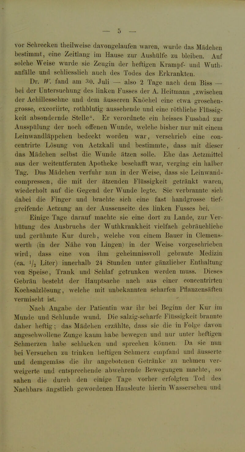 vor Schrecken tlieilweise davongelaiifeu waren, wurde das Mädchen bestimmt, eine Zeitlang- im Hause zur Aushülfe zu bleiben. Auf solche Weise wurde sie Zeugin der heftigen Krampf- und Wuth- anfälle und schliesslich auch des Todes des Erkrankten. Dr. fr. fand am :^0. Juli — also 2 Tage nacli dem Biss — bei der Untersuchung- des linken Fusses der A. Heitmann „zwischen der Achillessehne und dem äusseren Knöchel eine etwa groschen- grosse, excoriirte, rothblutig aussehende und eine röthliche Flüssig- keit absondernde Stelle. Er verordnete ein heisses Fussbad zur Ausspülung- der noch offenen Wunde, welche bisher nur mit einem Leinwandläppcheu bedeckt worden war, verschrieb eine con- centrirte Lösung- von Aetzkali und bestimmte, dass mit dieser das Mädchen selbst die Wunde ätzen solle. Ehe das Aetzmittel aus der weitentfernten Apotheke beschalft war, verging- ein halber Tag-. Das Mädchen verfuhr nun in der Weise, dass sie Leinwand- compressen, die mit der ätzenden Flüssigkeit getränkt waren, wiederholt auf die Geg-end der Wunde legte. Sie verbrannte sich dabei die Fing-er und brachte sich eine fast handgrosse tief- greifende Aetzung- an der Aussenseite des linken Fusses bei. Einig-e Tage darauf machte sie eine dort zu Lande, zur Ver- hütung des Ausbruchs der Wuthkrankheit vielfach gebräuchliche und gerühmte Kur durch, welche von einem Bauer in Clemens- werth (in der Nähe von Lingen) in der Weise vorgeschrieben wird, dass eine von ihm geheimnissvoll gebraute Medizin (ca. % Liter) innerhalb 24 Stunden unter g-änzlicher Enthaltung von Speise, Trank und Schlaf getrunken w^erden muss. Dieses Gebräu besteht der Hauptsache nach aus einer conceutrirteu Kochsalzlösung-, welche mit unbekannten scharfen Pflanzensäften vermischt ist. Nach Angabe der Patientin war ihr bei Beginn der Kur im Munde und Schlünde wund. Die salzig-scharfe Flüssigkeit brannte daher heftig-; das Mädclien erzählte, dass sie die in Folge davon angeschwollene Zunge kaum habe beweg-en und nur unter lieftigen Schmerzen habe schlucken und spreclien können. Da sie nun bei Versuchen zu trinken lieftigen Sclimerz empfand und äusserte und demgemäss die iirr angebotenen Getränke zu nehmen ver- weigerte und entsprecliende abwehrende Bewegungen maclite, so sahen die durcli den einige Tage vorher erfolgten Tod des Nachbars ängstlich gewordeneu Hausleute hierin Wasserscheu und