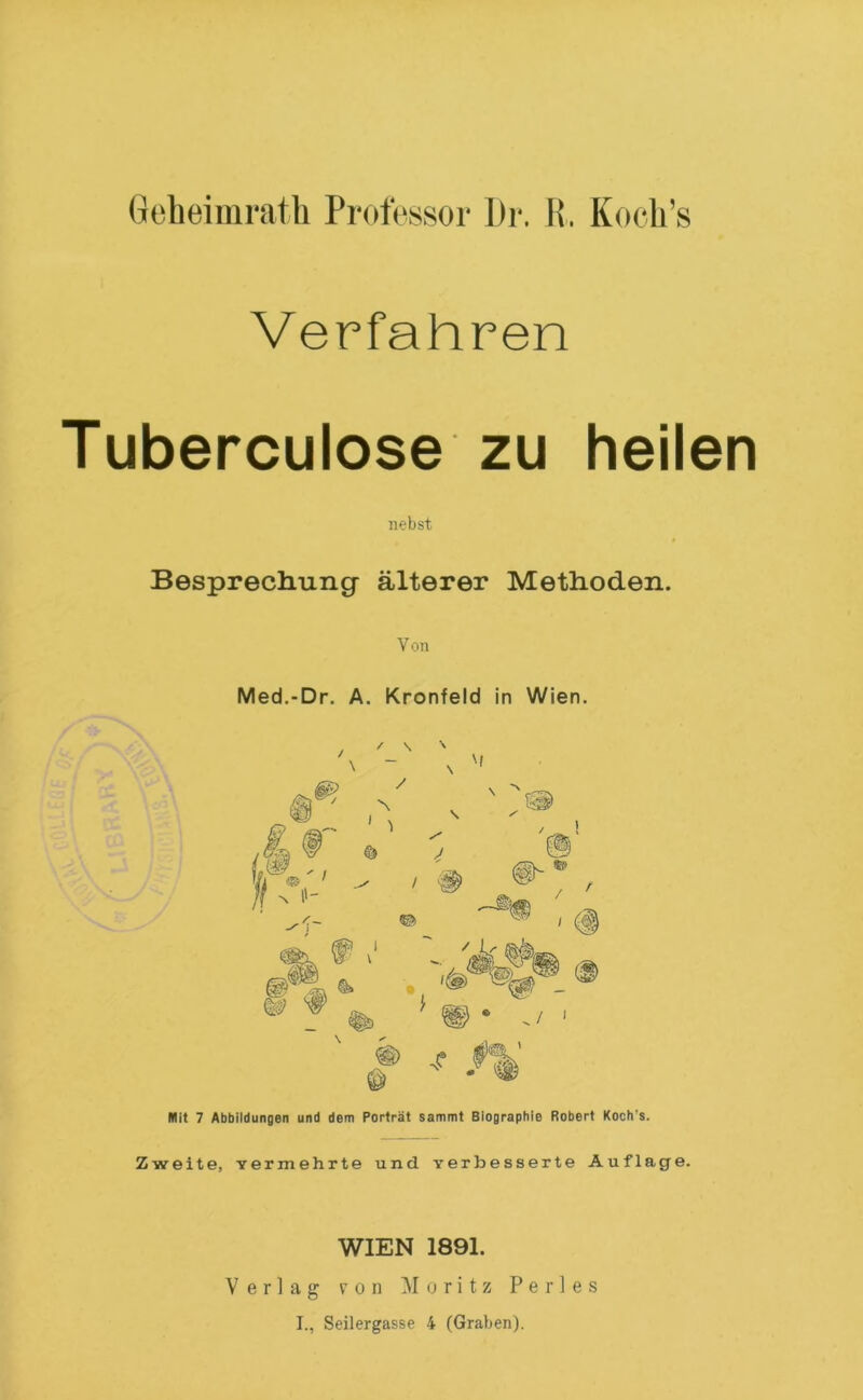 Verfahren Tuberculose ZU heilen nebst Besprecliuiig älterer Methoden. Von Med.-Dr. A. Kronfeld in Wien. / \ \ - \ / 'f I \ ^ ^ © (D * ./ ' 5*^, ' Mit 7 Abbildungen und dem Porträt sammt Biographie Robert Koch's. Zweite, Yermehrte und Yerbesserte Auflage. WIEN 1891. Verlag von ]\I o r i t z P e r 1 e s I., Seilergasse 4 (Graben).