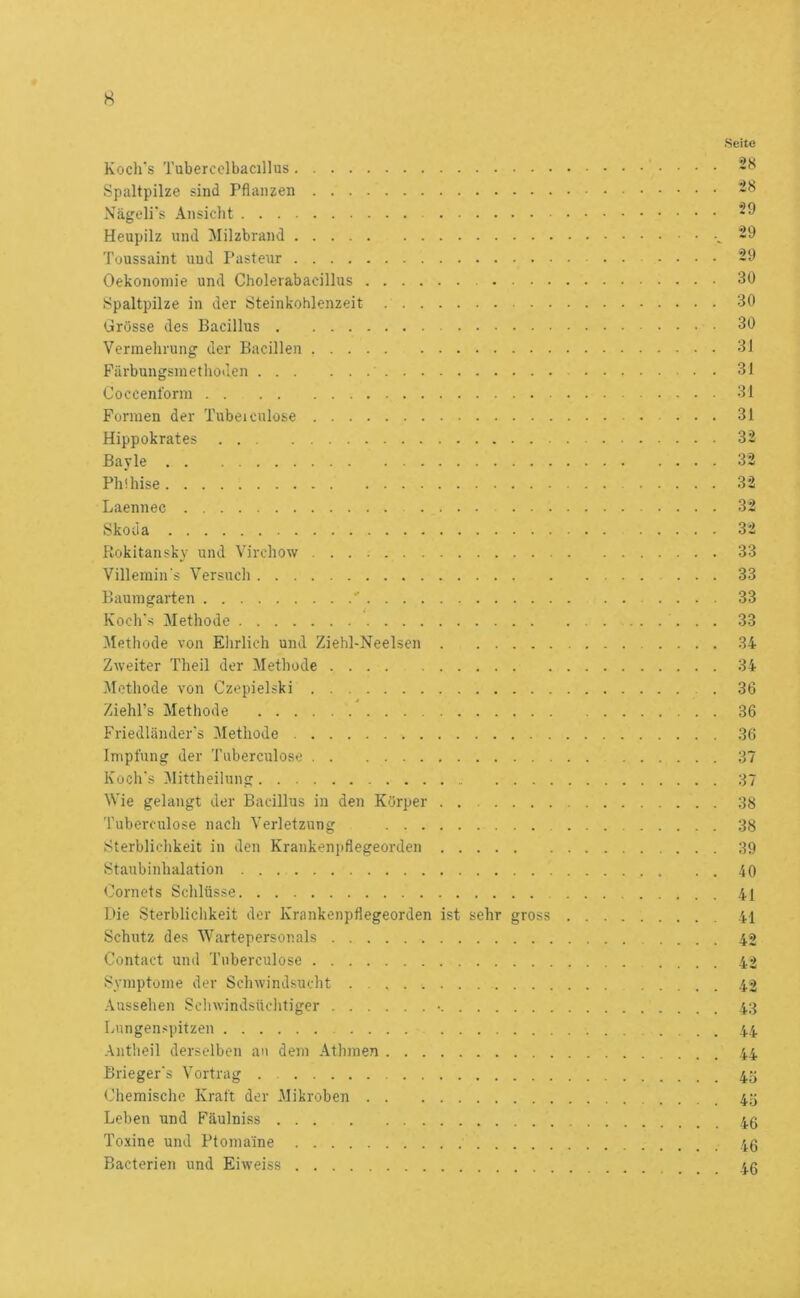 Koch's Tubercolbacillus Spaltpilze sind Pflanzen Nägcli's Ansicht Heupilz und Milzbrand Toussaint und Pasteur Oekononiie und Cholevabacillus . . . Spaltpilze in der Steinkohlenzeit Grösse des Bacillus Vermehrung der Bacillen Fiirbungsmethoden Coccenform Formen der Tubeiculose Hippokrates Bayle Phüiise Laennec Skoda Rokitansky und Virchow Villemin's Versuch Baum garten ■' Koch's Methode Methode von Elirlich und Ziehl-Neelsen Zweiter Theil der Methode Methode von Czepielski Ziehl’s Methode Friedländer's Methode Impfung der Tuberculose Koch's Mittheiiung Wie gelangt der Bacillus in den Körper . Tuberculose nach Verletzung Sterbliclikeit in den Krankenpflegeorden Staubinhalation Cornets Schlüsse Die Sterblichkeit der Krankenpflegeorden ist sehr gross Schutz des Wartepersonals Contact und Tuberculose Symptome der Schwindsucht Aussehen Schwindsüclitiger • Lungenspitzen Antheil derselben an dem Athmen Brieger's Vortrag Chemische Kraft der Mikroben Leben und Fäulniss Toxine und Ptomaine Bacterien und Eiweiss Seite 28 28 29 29 29 30 30 30 31 31 31 31 32 32 32 32 32 33 33 33 33 34 34 36 36 36 37 37 38 38 39 40 41 41 42 42 42 43 44 44 45 45 46 46 46