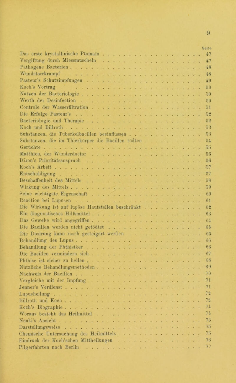 Das erste krystallinische Ptomain Vergiftung durch Miessinusclieln Patliogene Bacterien Wundstarrkrampf Pasteur's Schutzini])fungen Koch's Vortrag Nutzen der Bacteriologie Werth der Desinfection Oontrole der Wasserfiltration Die Erfolge Pasteur’s Bacteriologie und 'J'herapie Koch und Billrotli Substanzen, die Tuberkelbacillen beeinflussen . . . Substanzen, die im Thierkörper die Bacillen tödten Derachte ]\Iatthieu, der Wunderdoctor Dixon’s Prioritätsansi)ruch Koch’s Arbeit Entschuldigung Beschaffenheit des Mittels Wirkung des Mittels Seine wichtigste Eigenschaft Beaction bei Lupösen Die Wirkung ist auf lupüse Hautstellen beschränkt Ein diagnostisches Hilfsmittel Das Gewebe wird angegriffen Die Bacillen werden nicht getödtet ....... Die Dosirung kann rasch gesteigert werden . . . Behandlung des Lupus Behandlung der Phthisiker Die Bacillen vermindern sich • . Phthise ist sicher zu heilen . Nützliche Behandlungsmetlioden Nachweis der Bacillen Vergleiche mit der Impfung Jenners Verdienst Lupusheilung Billroth und Koch Koch’s Biographie Woraus besteht das Heilmittel Nenki’s Ansicht Darstellungsweise Chemische Untersuchung des Heilmittels Eindruck der Koch'schen Mittheilungen Pilgerfahrten nacli Berlin Seite 47 47 48 48 49 oO fiö .00 -öl .03 •74 öö 33 36 37 37 38 39 60 61 6-2 63 64 64 63 66 66 67 68 69 70 71 71 72 72 74 74 73 73 73 76 77