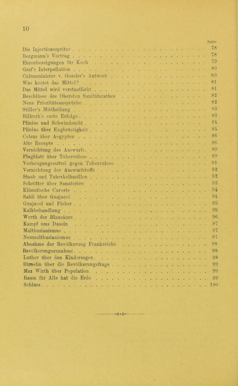 Die Injectionsspritze Bergraann’s Vortrag Elirenbezeigungen für Koch .... Grafs Interpellation Cultusminister v. Gossler’s .-Vntwort . Was kostet das Mittel V Das Mittel wird verstaatlicht .... Beschlüsse des Obersten Sanitätsrathes Neue Prioritätsansprüche Stiller’s Mittheilung Billroth's erste Erfolge Plinius und Schwindsucht Plinius über Engbrüstigkeit Celsus über Aegypten Alte Recepte Vernichtung des Auswurfs Flugblatt über Tuberculose Vorbeugungsmittel gegen Tuberculose Vernichtung der Auswurfstoffe . . . Staub und Tuberkelbacillen . . . . . Schrötter über Sanatorien Klimatische Curorte Sahli über Guajacol Guajacol und Fieber Kalkbehandlung Werth der Blausäure Kampf ums Dasein Malthusianismus Neumalthusianismus Abnahme der Bevölkerung Frankreichs Bevölkerungszunahme Luther über den Kindersegen.... Rümelin über die Bevölkerungsfrage . Max Wirth über Population .... Raum für .\lle hat die Erde .... Schluss Seite- 78 7S 70 80 80 81 81 82 82 8.3 83 8i 84 86 86 80 80 91 92 92 93 94 94 9ö 95 96 97 07 07 08 98 98 99 09 90 100 =}■•<>-•