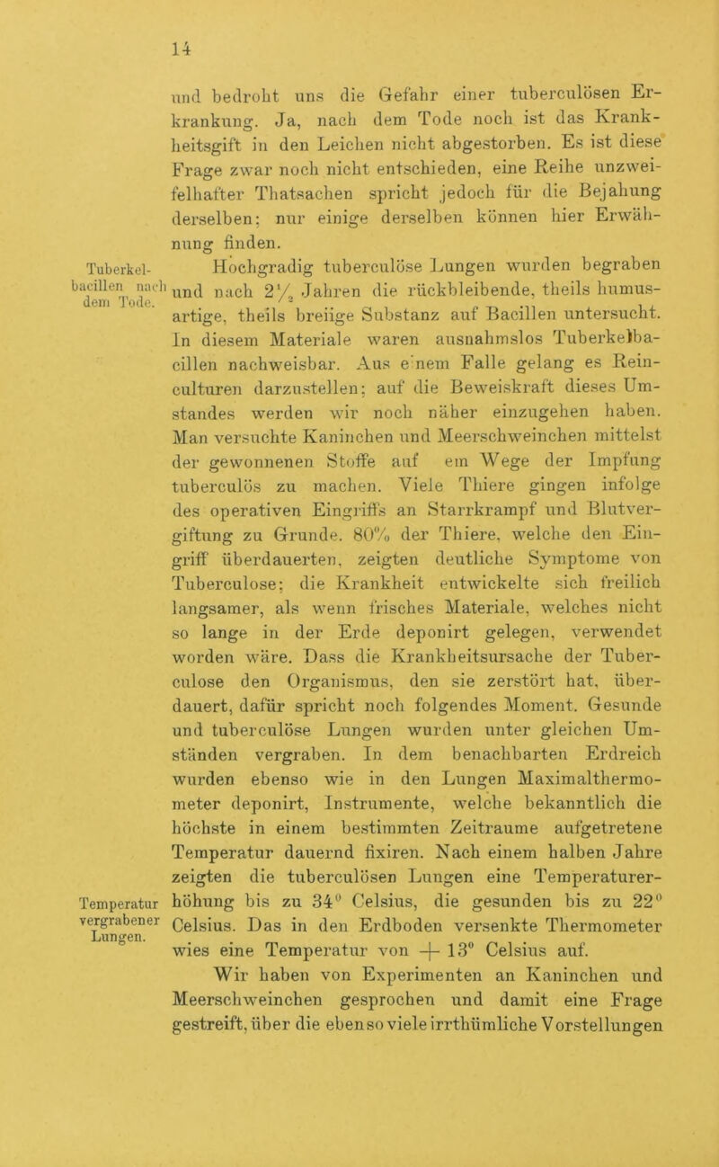 \ind bedroht uns die Gefahr einer tuberculosen Er- krankung. Ja, nach dem Tode noch ist das Krank- heitsgift in den Leichen nicht abge.storben. Es ist diese Frage zwar noch nicht entschieden, eine Keihe unzwei- felhafter Thatsachen spricht jedoch für die Bejahung derselben; nur einige derselben können hier Erwäh- nung finden. Tuberkel- Hochgradig tuberculÖse Lungen wurden begraben d^eiT^oir''nach 2*/. Jahren die rückbleibende, theils humus- artige, theils breiige Substanz auf Bacillen untersucht, ln diesem Materiale waren ausnahmslos TuberkeJba- cillen nachweisbar. Aus e nein Falle gelang es Rein- culturen darzustellen; auf die Beweiskraft dieses Um- standes werden wir noch näher einzugehen haben. Man versuchte Kaninchen und Meerschweinchen mittelst der gewonnenen Stoffe auf ein Wege der Impfung tuberculös zu machen. Viele Thiere gingen infolge des operativen Eingriffs an Starrkrampf und Blutver- giftung zu Grunde. 80/ü der Thiere, welche den Ein- griff überdauerten, zeigten deutliche Symptome von Tuberculose; die Krankheit entwickelte sich freilich langsamer, als wenn frisches Materiale, welches nicht so lange in der Erde deponirt gelegen, verwendet worden wäre. Lass die Krankheitsursache der Tuber- culose den Organismus, den sie zerstört hat, über- dauert, dafür spricht noch folgendes Moment. Gesunde und tuberculÖse Lungen wurden unter gleichen Um- ständen vergraben. In dem benachbarten Erdreich wurden ebenso wie in den Lungen Maximalthermo- meter deponirt, Instrumente, welche bekanntlich die höchste in einem bestimmten Zeiträume aufgetretene Temperatur dauernd fixiren. Nach einem halben Jahre zeigten die tuberculösen Liingen eine Temperaturer- Temperatur höhung bis zu 34® Celsius, die gesunden bis zu 22® vergrabener Dag den Erdboden versenkte Thermometer Lungen. wies eine Temperatur von -j- 13® Celsius auf. Wir haben von Experimenten an Kaninchen und Meerschweinchen gesprochen und damit eine Frage gestreift, über die ebenso viele irrthümliche Vorstellungen