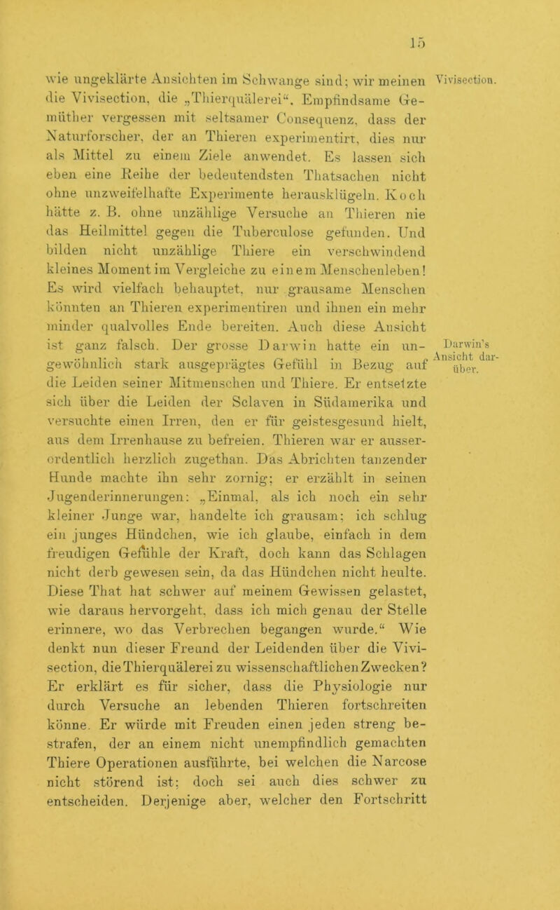 If) wie ungeklcirte Ansichten im Schwange sind; wir meinen Vivisection. die Vivisection, die „Thierquälerei“. Empfindsame Gie- müther vergessen mit seltsamer Consequenz, dass der Naturforscher, der an Thieren experimentirt, dies nur als Mittel zu einem Ziele anwendet. Es lassen sich eben eine Keihe der bedeutendsten Thatsachen nicht ohne unzweifelhafte Experimente herausklügeln. Koch hätte z. B. ohne unzählige Versuche an Thieren nie das Heilmittel gegen die Tuberculose gefunden. Und bilden nicht unzählige Thiere ein verschwindend kleines Momentim Vergleiche zu einem Menschenleben! Es wird vielfach behauptet, nur grausame Menschen könnten an Thieren experimentiren und ihnen ein mehr minder qualvolles Ende bereiten. Auch diese Ansicht i.st ganz falsch. Der grosse Darwin hatte ein un- Uarwin’s gewöhnlich stark ausgeprägtes Gefühl in Bezug auf ‘ ^üher. die Leiden seiner Mitmen.schen und Thiere. Er entsetzte sich über die Leiden der Sclaven in Südamerika und versuchte einen Irren, den er für geiste.sgesund hielt, aus dem Irrenhause zu befreien. Thieren war er ausser- ordentlich herzlich zugethan. Das Abrichten tanzender Hunde machte ihn sehr zornig; er erzählt in seinen Jugenderinnerungen: „Einmal, als ich noch ein sehr kleiner Junge war, handelte ich grausam; ich schlug ein junges Hündchen, wie ich glaube, einfach in dem freudigen Gefühle der Kraft, doch kann das Schlagen nicht derb gewesen sein, da das Hündchen nicht heulte. Diese That hat schwer auf meinem Gewissen gelastet, wie daraus hervorgeht, dass ich mich genau der Stelle erinnere, wo das Verbrechen begangen wurde.“ Wie denkt nun dieser Freund der Leidenden über die Vivi- section, die Thierquälerei zu wissenschaftlichen Zwecken? Er erklärt es für sicher, dass die Physiologie nur durch Versuche an lebenden Thieren fortschreiten könne. Er würde mit Freuden einen jeden streng be- strafen, der an einem nicht unempfindlich gemachten Thiere Operationen ausführte, bei welchen die Narcose nicht störend ist; doch sei auch dies schwer zu entscheiden. Derjenige aber, welcher den Fortschritt