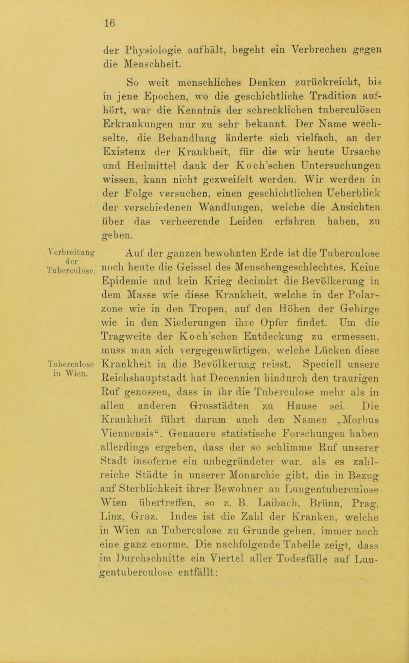 der Pliysiologie auf'hält, begeht ein Verbrechen gegen die Menschheit. So weit menschliches Denken zurückreicht, bis in jene Epochen, wo die geschichtliche Tradition auf- hört, war die Kenntnis der schrecklichen tuberculösen Erkrankungen nur zu sehr bekannt. Der Name wech- selte, die Behandlung änderte sich vielfach, an der Existenz der Krankheit, für die wir heute Ursache und Heilmittel dank der Koch’schen Untersuchungen wissen, kann nicht gezweif'elt werden. Wir werden in der Folge versuchen, einen geschichtlichen Ueberblick der verschiedenen Wandlungen, welche die Ansichten über das verheerende Leiden erfahren haben, zu geben. Verbreitung der Tuberculose. Tuberculose in Wien. Auf der ganzen bewohnten Erde ist die Tuberculose noch heute die Geissei des Menschengeschlechtes. Keine Epidemie und kein Krieg decimirt die Bevölkerung in dem Masse wie diese Krankheit, welche in der Polar- zone wie in den Tropen, auf den Höhen der Gebirge wie in den Niederungen ihre Opfer findet. Um die Tragweite der Koch’schen Entdeckung zu ermessen, muss man sich vergegenwärtigen, welche Lücken diese Krankheit in die Bevölkerung reisst. Speciell unsere Reichshauptstadt hat Decennien hindurch den traurigen Ruf genossen, dass in ihr die Tuberculose mehr als in allen anderen Grosstädten zu Hause sei. Die Krankheit führt darum auch den Namen ..Morbus Viennensis“. Genauere statbstische Forschungen haben allerdings ergeben, dass der so schlimme Ruf unserer Stadt insoferne ein unbegründeter war, als es zahl- reiche Städte in unserer Monarchie gibt, die in Bezug auf Sterblichkeit ihrer Bewohner an Lnngentuberculose Wien übertreffen, so z. B. Laibach, Brünn, Prag, Linz, Graz. Indes ist die Zahl der Kranken, welche in Wien an Tuberculose zu Grunde gehen, immer noch eine ganz enorme. Die nachfolgende Tabelle zeigt, dass im Durchschnitte ein Viertel aller Todesfälle auf Lun- gentuberculose entfällt: