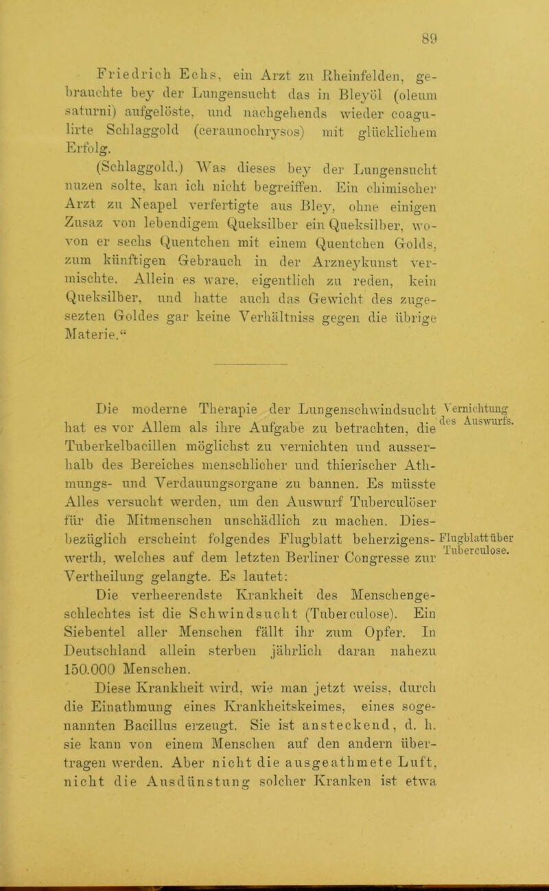 Friedricli Echs. ein Arzt zu Jlheinfelden, ge- brauchte bey der Lungensucht das in Bleyöl (oleum saturni) aufgelöste, und nacbgehends wieder coagu- lirte Sclilaggold (ceraunochrysos) mit glücklichem Erfolg. (bchlaggold.) AV as dieses he}'’ der Lungensuclit nuzen solte, kan ich nicht hegreiffen. Ein chimischer Arzt zu Neapel S'erfertigte aus Bley, ohne einigen Zusaz von lebendigem Queksilher ein Queksilher, wo- von er sechs Quentchen mit einem Quentchen Grolds. zum künftigen Gebrauch in der Arzne3'kunst ver- mischte. Allein es wäre, eigentlich zu reden, kein Queksilher, und hatte auch das Gewicht des zuge- sezten Goldes gar keine A^erhUltniss gegen die übrige IMaterie.” Die ^noderne Therapie der Lungenschwindsucht hat es vor Allem als ihre Aufgabe zu betrachten, die Tuberkelbacillen möglichst zu vernichten und ausser- halb des Bereiches menschlicher und thierischer Ath- mungs- und A^erdaimngsorgane zu bannen. Es müsste Alles versucht werden, um den Auswurf Tuberculöser für die Mitmenschen unschädlich zu machen. Dies- bezüglich erscheint folgendes Flugblatt beherzigens- werth, welches auf dem letzten Berliner Congresse zur Vertheilung gelangte. Es lautet: Die verheerendste Krankheit des Menschenge- schlechtes ist die Schwindsucht (Tuberculose). Ein Siebentel aller Menschen fällt ihr zum Opfer. In Deutschland allein sterben jährlich daran nahezu 150.000 Menschen. Diese Krankheit wird, wie man jetzt weiss, durch die Einathmung eines Krankheitskeimes, eines soge- nannten Bacillus erzeugt. Sie ist ansteckend, d. h. sie kann von einem Menschen auf den andern über- tragen werden. Aber nicht die ausgeathmete Luft, nicht die Ausdünstung solcher Kranken ist etwa Vernichtung des Aus-wuirfs, Flugblatt über Tuberculose.