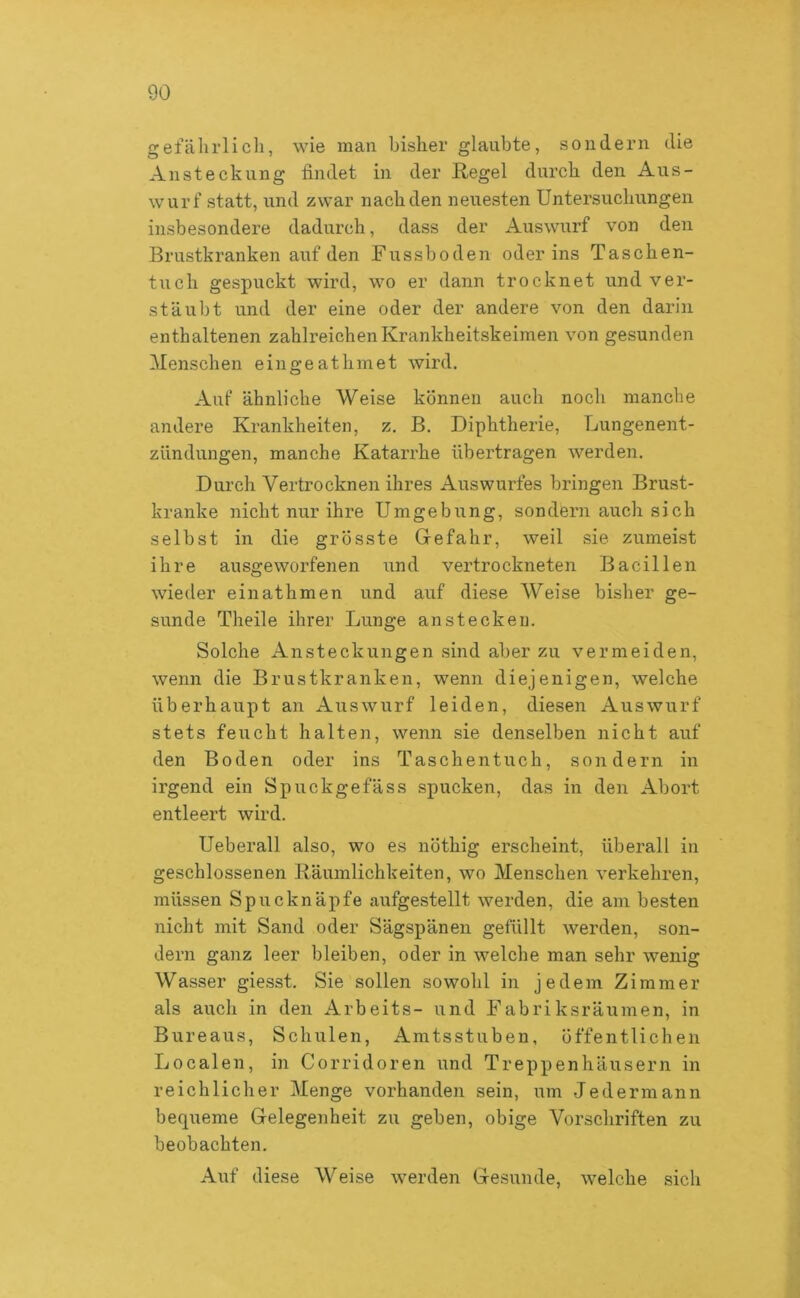 gefährlich, wie man bisher glaubte, sondern die Ansteckung findet in der Regel durch den Aus- wurf statt, und zwar nach den neuesten Untersuchungen insbesondere dadurch, dass der Auswurf von den Brustkranken auf den Fussboden oder ins Taschen- tuch gespuckt wird, wo er dann trocknet und ver- stäubt und der eine oder der andere von den darin enthaltenen zahlreichen Krankheitskeimen von gesunden Menschen eingeathmet wird. Auf ähnliche Weise können auch noch manche andere Krankheiten, z. B. Diphtherie, Lungenent- zündungen, manche Katarrhe übertragen werden. Durch Vertrocknen ihres Auswurfes bringen Brust- kranke nicht nur ihre Umgebung, sondern auch sich selbst in die grösste Gefahr, weil sie zumeist ihre ausgeworfenen und vertrockneten Bacillen wieder einathmen und auf diese Weise bisher ge- sunde Theile ihrer Lunge ansteckeu. Solche Ansteckungen sind aber zu vermeiden, wenn die Brustkranken, wenn diejenigen, welche überhaupt an Auswurf leiden, diesen Auswurf stets feucht halten, wenn sie denselben nicht auf den Boden oder ins Taschentuch, sondern in irgend ein Spuckgefäss spucken, das in den Abort entleert wird. Ueberall also, wo es nöthig erscheint, überall in geschlossenen Räumlichkeiten, wo Menschen verkehren, müssen Spucknäpfe aufgestellt werden, die am besten nicht mit Sand oder Sägspänen gefüllt werden, son- dern ganz leer bleiben, oder in welche man sehr wenig Wasser giesst. Sie sollen sowohl in jedem Zimmer als auch in den Arbeite- und Fabriksränmen, in Bureaus, Schulen, Amtsstuben, öffentlichen Localen, in Corridoren und Treppenhäusern in reichlicher Menge vorhanden sein, um Jedermann bequeme Gelegenheit zu geben, obige Vorschriften zu beobachten. Auf diese Weise werden Gesunde, welche sich