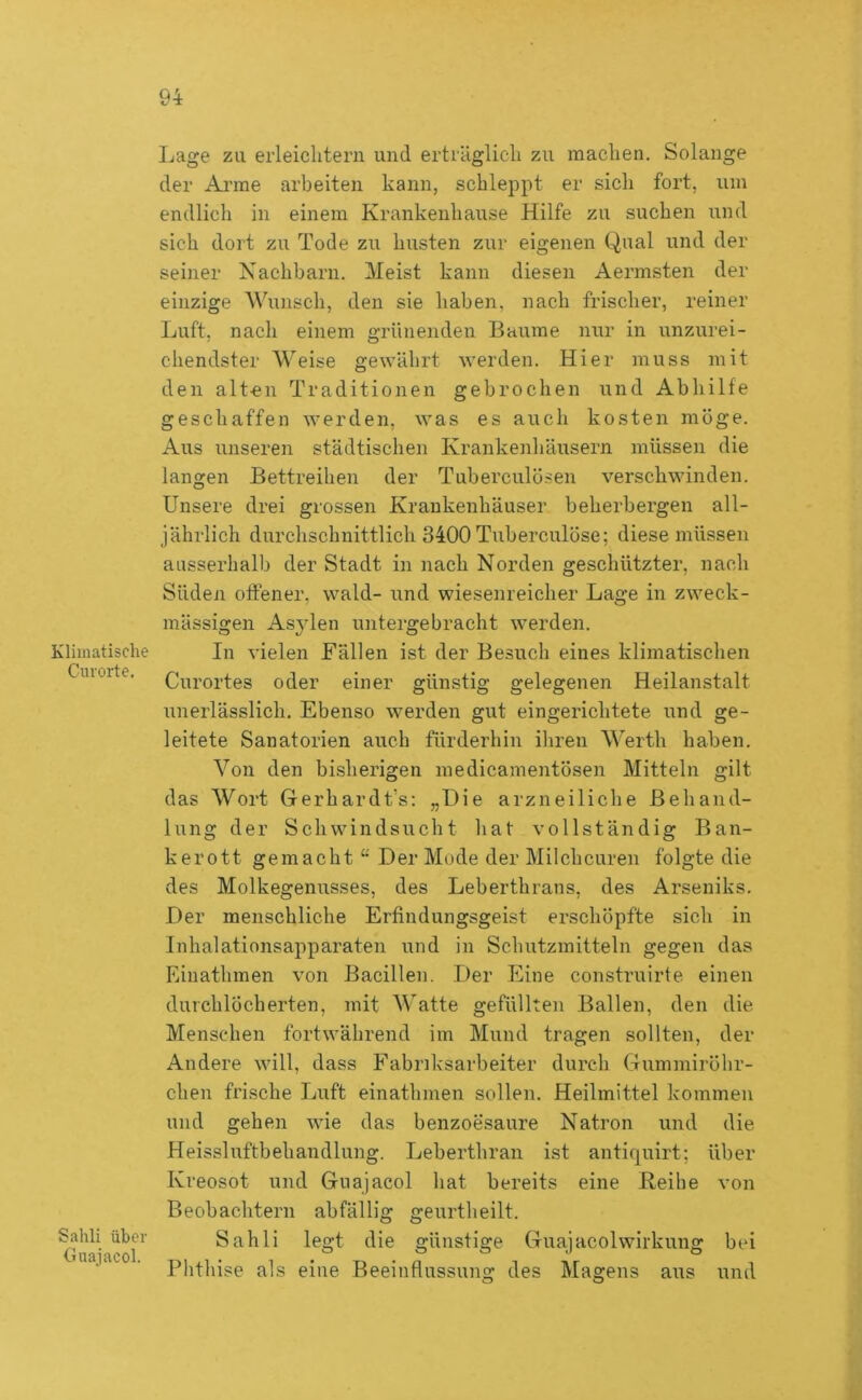 Klimatische Cnrorte. Sahli über Guajacol. Lage zu erleiclitern und erträglicli zu machen. Solange der Ai’me arbeiten kann, schleppt er sich fort, um endlich in einem Krankenhause Hilfe zu suchen und sich dort zu Tode zu husten zur eigenen Qual und der seiner Nachbarn. Meist kann diesen Aermsten der einzige Wunsch, den sie haben, nach frischer, reiner Luft, nach einem grünenden Baume nur in unzurei- chendster Weise gewährt werden. Hier muss mit den alten Traditionen gebrochen und Abhilfe geschaffen werden, was es auch kosten möge. Aus unseren städtischen Krankenhäusern müssen die langen Bettreihen der Tuberculösen verschwinden. Unsere drei grossen Krankenhäuser beherbergen all- jährlich durchschnittlich 3400 Tuberculöse; diese müssen ausserhalb der Stadt in nach Norden geschützter, nach Süden offener, wald- und wiesenreicher Lage in zweck- mässigen Asjden untergebracht werden. In vielen Fällen ist der Besuch eines klimatischen Curortes oder einer günstig gelegenen Heilanstalt unerlässlich. Ebenso werden gut eingerichtete und ge- leitete Sanatorien auch fürderhin ihren Werth haben. Von den bisherigen medicamentösen Mitteln gilt das Wort Gerhardt’s: „Die arzneiliche Behand- lung der Schwindsucht hat vollständig Ban- kerott gemacht “ Der Mode der Milchcuren folgte die des Molkegenusses, des Leberthrans, des Arseniks. Der menschliche Erfindungsgeist erschöpfte sich in Inhalationsapparaten und in Schutzmitteln gegen das Einathmen von Bacillen. Der Eine construirte einen durchlöcherten, mit M atte gefüllten Ballen, den die Menschen fortwährend im Mund tragen sollten, der Andere will, dass Fabriksarbeiter durch Gummiröhr- chen frische Luft einathmen sollen. Heilmittel kommen und gehen wie das benzoesaure Natron und die Heissluftbehandlung. Leberthran ist antiquirt; über Kreosot und Guajacol hat bereits eine Reibe von Beobachtern abfällig geurtheilt. Sahli legt die günstige Guajacol Wirkung bei Phthise als eine Beeinflussung des Magens aus und